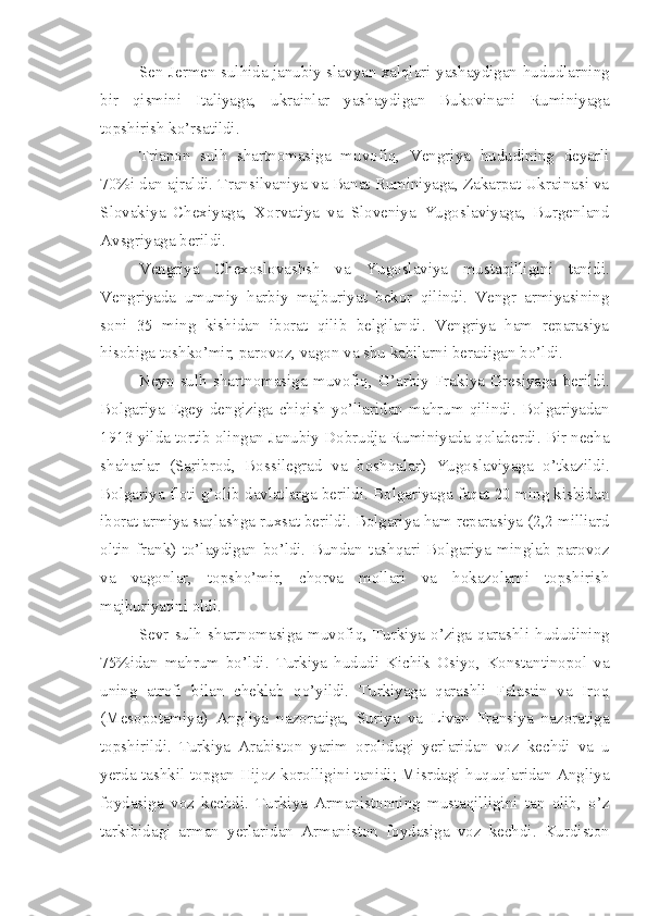 Sen-Jermen sulhida janubiy slavyan xalqlari yashaydigan hududlarning
bir   qismini   Italiyaga,   ukrainlar   yashaydigan   Bukovinani   Ruminiyaga
topshirish ko’rsatildi.
Trianon   sulh   shartnomasiga   muvofiq,   Vengriya   hududining   deyarli
70%i dan ajraldi. Transilvaniya va Banat Ruminiyaga, Zakarpat Ukrainasi va
Slovakiya   Chexiyaga,   Xorvatiya   va   Sloveniya   Yugoslaviyaga,   Burgenland
Avsgriyaga berildi.
Vengriya   Chexoslovashsh   va   Yugoslaviya   mustaqilligini   tanidi.
Vengriyada   umumiy   harbiy   majburiyat   bekor   qilindi.   Vengr   armiyasining
soni   35   ming   kishidan   iborat   qilib   belgilandi.   Vengriya   ham   reparasiya
hisobiga toshko’mir, parovoz, vagon va shu kabilarni beradigan bo’ldi.
Neyn   sulh   shartnomasiga   muvofiq,   G’arbiy   Frakiya   Gresiyaga   berildi.
Bolgariya   Egey   dengiziga   chiqish   yo’llaridan   mahrum   qilindi.   Bolgariyadan
1913 yilda tortib olingan Janubiy Dobrudja Ruminiyada qolaberdi. Bir necha
shaharlar   (Saribrod,   Bossilegrad   va   boshqalar)   Yugoslaviyaga   o’tkazildi.
Bolgariya floti g’olib davlatlarga berildi. Bolgariyaga faqat 20 ming kishidan
iborat armiya saqlashga ruxsat berildi. Bolgariya ham reparasiya (2,2 milliard
oltin   frank)   to’laydigan   bo’ldi.   Bundan   tashqari   Bolgariya   minglab   parovoz
va   vagonlar,   topsho’mir,   chorva   mollari   va   hokazolarni   topshirish
majburiyatini oldi.
Sevr   sulh   shartnomasiga   muvofiq,   Turkiya   o’ziga   qarashli   hududining
75%idan   mahrum   bo’ldi.   Turkiya   hududi   Kichik   Osiyo,   Konstantinopol   va
uning   atrofi   bilan   cheklab   qo’yildi.   Turkiyaga   qarashli   Falastin   va   Iroq
(Mesopotamiya)   Angliya   nazoratiga,   Suriya   va   Livan   Fransiya   nazoratiga
topshirildi.   Turkiya   Arabiston   yarim   orolidagi   yerlaridan   voz   kechdi   va   u
yerda tashkil topgan Hijoz korolligini tanidi; Misrdagi huquqlaridan Angliya
foydasiga   voz   kechdi.   Turkiya   Armanistonning   mustaqilligini   tan   olib,   o’z
tarkibidagi   arman   yerlaridan   Armaniston   foydasiga   voz   kechdi.   Kurdiston 