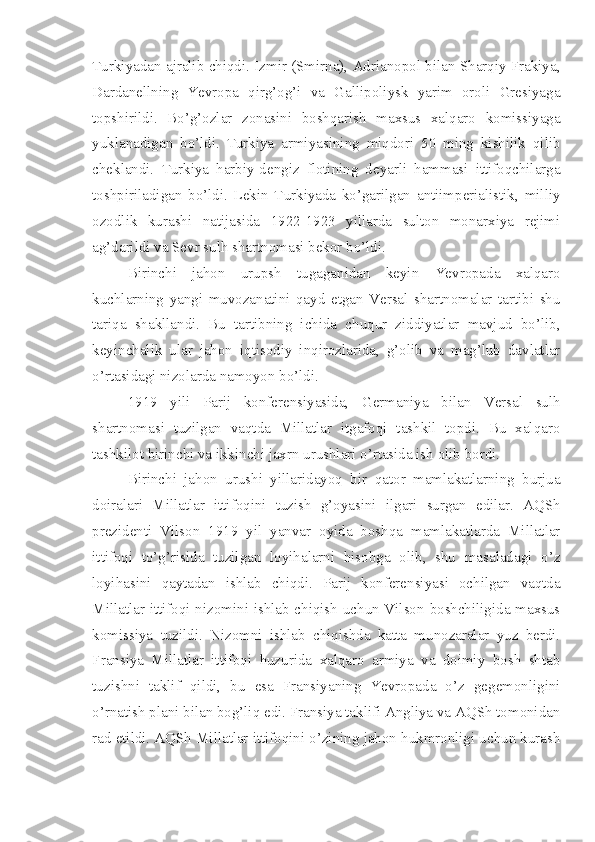 Turkiyadan ajralib chiqdi. Izmir (Smirna), Adrianopol bilan Sharqiy Frakiya,
Dardanellning   Yevropa   qirg’og’i   va   Gallipoliysk   yarim   oroli   Gresiyaga
topshirildi.   Bo’g’ozlar   zonasini   boshqarish   maxsus   xalqaro   komissiyaga
yuklanadigan   bo’ldi.   Turkiya   armiyasining   miqdori   50   ming   kishilik   qilib
cheklandi.   Turkiya   harbiy-dengiz   flotining   deyarli   hammasi   ittifoqchilarga
toshpiriladigan   bo’ldi.   Lekin   Turkiyada   ko’garilgan   antiimperialistik,   milliy
ozodlik   kurashi   natijasida   1922-1923   yillarda   sulton   monarxiya   rejimi
ag’darildi va Sevr sulh shartnomasi bekor bo’ldi.
Birinchi   jahon   urupsh   tugaganidan   keyin   Yevropada   xalqaro
kuchlarning   yangi   muvozanatini   qayd   etgan   Versal   shartnomalar   tartibi   shu
tariqa   shakllandi.   Bu   tartibning   ichida   chuqur   ziddiyatlar   mavjud   bo’lib,
keyinchalik   ular   jahon   iqtisodiy   inqirozlarida,   g’olib   va   mag’lub   davlatlar
o’rtasidagi nizolarda namoyon bo’ldi.
1919   yili   Parij   konferensiyasida,   Germaniya   bilan   Versal   sulh
shartnomasi   tuzilgan   vaqtda   Millatlar   itgafoqi   tashkil   topdi.   Bu   xalqaro
tashkilot birinchi va ikkinchi jaxrn urushlari o’rtasida ish olib bordi.
Birinchi   jahon   urushi   yillaridayoq   bir   qator   mamlakatlarning   burjua
doiralari   Millatlar   ittifoqini   tuzish   g’oyasini   ilgari   surgan   edilar.   AQSh
prezidenti   Vilson   1919   yil   yanvar   oyida   boshqa   mamlakatlarda   Millatlar
ittifoqi   to’g’risida   tuzilgan   loyihalarni   hisobga   olib,   shu   masaladagi   o’z
loyihasini   qaytadan   ishlab   chiqdi.   Parij   konferensiyasi   ochilgan   vaqtda
Millatlar ittifoqi nizomini ishlab chiqish uchun Vilson boshchiligida maxsus
komissiya   tuzildi.   Nizomni   ishlab   chiqishda   katta   munozaralar   yuz   berdi.
Fransiya   Millatlar   ittifoqi   huzurida   xalqaro   armiya   va   doimiy   bosh   shtab
tuzishni   taklif   qildi,   bu   esa   Fransiyaning   Yevropada   o’z   gegemonligini
o’rnatish plani bilan bog’liq edi. Fransiya taklifi Angliya va AQSh tomonidan
rad etildi. AQSh Millatlar ittifoqini o’zining jahon hukmronligi uchun kurash 