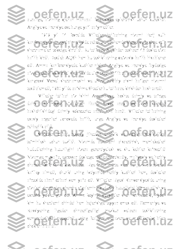 quroliga,   o’zining   «jahon   monopol   fermasi»ga   aylantirish   uchun   kurashdi.
Angliya va Fransiya esa bunga yo’l qo’ymadilar.
  1919   yil   14   fevralda   Millatlar   ittifoqining   nizomi   Parij   sulh
konferensiyasining yalpi majlisida qabul qilindi hamda Versal va boshqa sulh
shartnomalari tekstiga kiritildi. Bu ittifoqqa AQShdan tashqari 43 davlat a’zo
bo’lib   kirdi.   Dastlab   AQSh   ham   bu   tashkilotning   «a’zosi»   bo’lib   hisoblanar
edi.   Ammo   konferensiyada   kuchlar   nisbati   Angliya   va   Fransiya   foydasiga
o’zgarganligi va Versal sistemasida ular ustun bo’lib qolganligi sababli AQSh
kongressi   Versal   shartnomasini   va   uning   tarkibiy   qismi   bo’lgan   nizomni
tasdiqlamadi, 1920 yilda qo’shma Shtatlar bu ittifoqqa kirishdan bosh tortdi.
Millatlar   ittifoqi   o’z   ishini   Assambleya,   beshta   doimiy   va   to’rtga
doimin   bo’lmagan   a’zolardan   iborat   Sovet   orqali   va   Bosh   sekretar
boshchilshidagi   doimiy   sekretariat   orqali   olib   bordi.   Millatlar   ittifoqining
asosiy   organlari   Jenevada   bo’lib,   unga   Angliya   va   Fransiya   davlatlari
rahbarlik qildi.
Millatlar   ittifoqi   rasmiy   jihatdan   tinchlik   va   xalqaro   xavfsizlikni
ta’minlash   uchun   tuzildi.   Nizomda   qurollarni   qisqartirish,   mamlakatlari
hududlarining   butunligini   o’zaro   garantiyalash   va   shu   kabilar   ko’rsatildi
Nizomga muvofiq, agressor davlatga nisbatan iqtisodiy, moliyaviy va harbiy
choralar   ko’rish   ko’zda   tutildi.   Liga   biror   marta   xam   bu   jazo   choralarini
ko’llay   olmadi,   chunki   uning   ixtiyorida   harbiy   kuchlari   ham,   davlatlar
o’rtasida   obro’-etibori   xam   yo’q   edi.   Millatlar   Ligasi   Konvensiyasida   uning
a’zolari zimmasiga «barcha a’zolarning xududiy butunligini hurmat qilish va
asrash»   yuklatilgan   edi.   Ammo   keyingi   voqyealar   shuni   ko’rsatdiki,   hyech
kim   bu   shartlarni   chindai   ham   bajarishga   tayyor   emas   edi.   Germaniya   va
Rossiyaning   ligadan   chnqarilgailigi   mazkur   xalqaro   tashkilotning
samaradorligini   pasaytirdi,   uning   faoliyati   munozara   va   muzokaralar   bilan
cheklanib qoldi.  