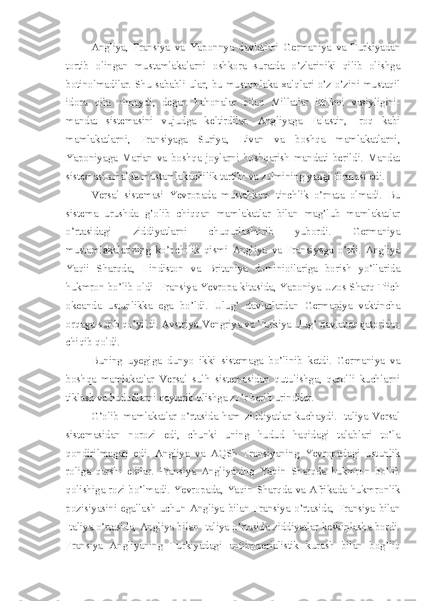 Angliya,   Fransiya   va   Yaponnya   davlatlari   Germaniya   va   Turkiyadan
tortib   olingan   mustamlakalarni   oshkora   suratda   o’zlariniki   qilib   olishga
botinolmadilar. Shu sababli ular, bu mustamlaka xalqlari o’z-o’zini mustaqil
idora   qila   olmaydi,   degan   bahonalar   bilan   Millatlar   ittifoqi   vasiyligini-
mandat   sistemasini   vujudga   keltirdilar.   Angliyaga   Falastin,   Iroq   kabi
mamlakatlarni,   Fransiyaga   Suriya,   Livan   va   boshqa   mamlakatlarni,
Yaponiyaga   Marian   va   boshqa   joylarni   boshqarish   mandati   berildi.   Mandat
sistemasi amalda mustamlakachilik tartibi va zulmining yangi formasi edi.
Versal   sistemasi   Yevropada   mustahkam   tinchlik   o’rnata   olmadi.   Bu
sistema   urushda   g’olib   chiqqan   mamlakatlar   bilan   mag’lub   mamlakatlar
o’rtasidagi   ziddiyatlarni   chuqurlashtirib   yubordi.   Germaniya
mustamlakalarining   ko’pchilik   qismi   Angliya   va   Fransiyaga   o’tdi.   Angliya
Yaqii   Sharqda,   Hindiston   va   Britaniya   dominioilariga   borish   yo’llarida
hukmron bo’lib oldi- Fransiya Yevropa kitasida, Yaponiya Uzos Sharq Tiich
okeanda   ustunlikka   ega   bo’ldi.   Ulug’   davlatlardan   Germaniya   vaktincha
orqaga surib qo’yildi. Avstriya-Vengriya va Turkiya ulug’ davlatlar qatoridan
chiqib qoldi.
Buning   uyegiga   dunyo   ikki   sistemaga   bo’linib   ketdi.   Germaniya   va
boshqa   mamlakatlar   Versal   sulh   sistemasidan   qutulishga,   qurolli   kuchlarni
tiklash va hududlarni qaytarib olishga zo’r berib urindilar.
G’olib   mamlakatlar   o’rtasida   ham   ziddiyatlar   kuchaydi.   Italiya   Versal
sistemasidan   norozi   edi,   chunki   uning   hudud   haqidagi   talablari   to’la
qondirilmagan   edi.   Angliya   va   AQSh   Fransiyaning   Yevropadagi   ustunlik
roliga   qarshi   edilar.   Fransiya   Angliyaning   Yaqin   Sharqda   hukmron   bo’lib
qolishiga rozi bo’lmadi. Yevropada, Yaqin   Sharqda va Afrikada hukmronlik
pozisiyasini   egallash   uchun   Angliya   bilan   Fransiya   o’rtasida,   Fransiya   bilan
Italiya o’rtasida, Angliya bilan Italiya o’rtasida ziddiyatlar keskinlasha bordi.
Fransiya   Angliyaning   Turkiyadagi   antiimperialistik   kurash   bilan   bog’liq 