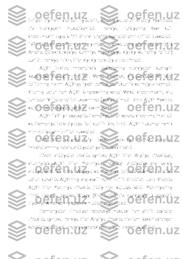 bo’lgan qiyinchiliklaridan foydalanib, Sharqiy va Janubi-Sharqiy Yevropada
o’z   pozisiyasini   mustahkamladi.   Fransiya   Turkiyaning   Sevr   sulh
shartnomasini qayta ko’rib chiqish to’g’risidagi talablarini qo’llab-quvvatladi.
1920-1921 yillarda Fransiyaning yordami bilan va uning ta’siri ostida Kichik
Antanta   (Chexoslovakiya-Ruminiya-Yugoslaviya   siyosiy   va   harbiy   ittifoqi)
tuzildi. Fransiya Polsha bilan siyosiy-iqtisodiy aloqa   o’rnatdi.
AQSh   boshqa   imperialistik   davlatlarning   pozisiyalari   kuchayib
ketganidan   mutlaqo   norozi   edi.   Versal   sistemasi,   shu   jumladan   Millatlar
ittifoqining nizomi AQShga hyech qanday real ustunlik va imtiyoz bermadi.
Shuning   uchun   ham   AQSh   kongressining   senati   Versal   shartnomasini,   shu
jumladan Millatlar ittifoqi ustavini ratifikasiya qilmadi. Biroq AQSh Yevropa
va jahon siyosatiga aralashishni davom ettirdi.
AQSh 1921 yil avgusgida Germaniya bilan separat shartnoma imzoladi
va   Germaniya   iqtisodiyotiga   faol   suqilib   kira   bordi.   AQSh   hukumati   nemis
monopoliyalarini qo’llab-quvvatladi.
1920-1921   yillarda   ro’y   bergan   iqtisodiy   inqiroz   zaminida
imperializmning barcha ziddiyatlari yanada keskinlashdi.
O’zaro   ziddiyatlar   orasida   ayniqsa   AQSh   bilan   Angliya   o’rtasidagi,
shuningdek   AQSh   bilan   Yaponiya   o’rtasidagi   ziddiyatlar   eng   asosiy
ziddiyatlar   bo’lib   qoldi.   Angliya   va   Yaponiya   jahonda   hukmronlik   qilish
uchun  kurashda  AQShning   eng  xavfli  raqibi  bo’lib  chiqdilar.  Uzoq  Sharqda
AQSh   bilan   Yaponiya   o’rtasida   jiddiy   nizo   vujudga   keldi.   Yaponiyaning
Tinch   okeanda,   aynikea   Xitxzy   (Shandunda)   o’z   pozisiyasini   kuchaytirib
olganligi Amerikaning agressiv muddaolariga zid edi.
Germaniyadan   olinadigan   reparasiya   masalasi   ham   g’olib   davlatlar
o’rtasida, ayniqsa Fransiya bilan Angliya o’rtasida nizolarni keskinlashtirgan
sabablardan biri edi. Fransiya reparasiyaning ko’p qismini talab qildi. 