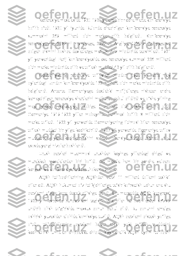 Reparasiya masalasida 1920-1921 yillarda bir necha marta konferensiya
bo’lib   o’tdi.   1920   yil   iyunida   Bulonda   chaqirilgan   konferensiya   reparasiya
summasini   269   milliard   oltin   marka   qilib   belgiladi.   Konferensiya
reparasiyaning   52%i   ni   Fransiyaga,   22%i   ni   Angliya,   10%i   ni   Italiyaga   va
qolgan   qismini   boshqa   davlatlarga   ma’lum   foiz   miqdorida   taqsimladi.   1921
yil   yanvaridagi   Parij   konferensiyasida   esa   reparasiya   summasi   226   milliard
oltin marka miqdorida qilib va to’lash muddati 42 yil qilib belgilandi.
Germaniyaning   reparasiya   to’lovlari   miqdori   1921   yil   aprel-may
oylaridagi London konferensiyasida 132 milliard oltin marka miqdorida qilib
belgilandi.   Antanta   Germaniyaga   dastlabki   mo’ljallarga   nisbatan   ancha
kamaytirilgan reparasiya shartlarini majburan qabul qildirdi va o’sha yilning
may   oyidayoq   reparasiya   hisobiga   1   milliard   oltin   marka   undirib   oldi.
Germaniya   1919-1922   yillar   mobaynida   hammasi   bo’lib   8   milliard   oltin
marka   to’ladi.   1922   yil   yanvarida   Germaniyaning   iltimosi   bilan   reparasiya
to’lash  muddati  bir  yilga  kechiktirildi.  1923  yil  yanvarida  Germaniya  to’lov
muddatining   yana   kechiktirilishini   so’radi.   Fransiya   bunga   unamadi.   Shu
asosda yangi nizolar boshlandi.
Urush   qarzlari   muammosi   urushdan   keyinga   yillardagi   chigal   va
murakkab   masalalardan   biri   bo’ldi.   Bu   masala   ham   bir   qancha   xalqaro
kengash va konferensiyalarda muhokama qilindi.
AQSh   ittifoqchilarining   AQShdan   qarzi   11   milliard   dollarni   tashkil
qilar  edi.  AQSh   hukumati  o’z  ittifsjchilariga   ta’sir  ko’rsatish  uchun  ana  shu
qarzlarni o’ziga katta dastak qilishga urindi. Shu maqsadda AQSh kongressi
1922   yil   fevralida   bu   qarzlarni   tegishli   foiz   bilan   ittifoqchilardan   so’zsiz
undirib   olish   to’g’risida   maxsus   qonun   qabul   qildi.   Bu   qonunni   amalga
oshirish yuzasidan alohida komissiya tuzildi. AQSh qarzlarni qistash yo’liga
o’tdi.   Ittifoqchilarning   qarzlarni   bekor   qilish   yoki   to’lash   muddatini
kechiktirish   umidlari   chippakka   chiqdi.   Keyinchalik   AQSh   ayrim   ittifoqchi 