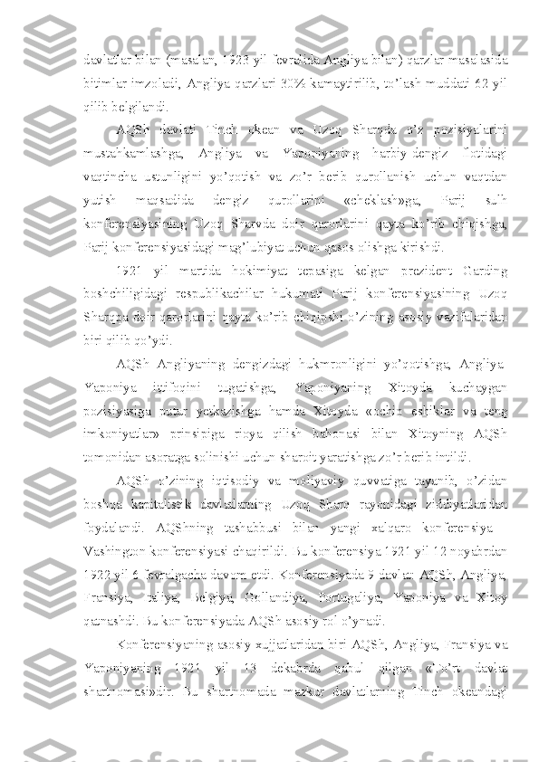 davlatlar bilan (masalan, 1923 yil fevralida Angliya bilan) qarzlar masalasida
bitimlar imzoladi, Angliya qarzlari 30% kamaytirilib, to’lash muddati 62 yil
qilib belgilandi.
AQSh   davlati   Tinch   okean   va   Uzoq   Sharqda   o’z   pozisiyalarini
mustahkamlashga,   Angliya   va   Yaponiyaning   harbiy-dengiz   flotidagi
vaqtincha   ustunligini   yo’qotish   va   zo’r   berib   qurollanish   uchun   vaqtdan
yutish   maqsadida   dengiz   qurollarini   «cheklash»ga,   Parij   sulh
konferensiyasining   Uzoq   Sharvda   doir   qarorlarini   qayta   ko’rib   chiqishga,
Parij konferensiyasidagi mag’lubiyat uchun qasos olishga kirishdi.
1921   yil   martida   hokimiyat   tepasiga   kelgan   prezident   Garding
boshchiligidagi   respublikachilar   hukumati   Parij   konferensiyasining   Uzoq
Sharqqa  doir  qarorlarini  qayta  ko’rib  chiqipshi  o’zining  asosiy  vazifalaridan
biri qilib qo’ydi.
AQSh   Angliyaning   dengizdagi   hukmronligini   yo’qotishga,   Angliya-
Yaponiya   ittifoqini   tugatishga,   Yaponiyaning   Xitoyda   kuchaygan
pozisiyasiga   putur   yetkazishga   hamda   Xitoyda   «ochiq   eshiklar   va   teng
imkoniyatlar»   prinsipiga   rioya   qilish   bahonasi   bilan   Xitoyning   AQSh
tomonidan asoratga solinishi uchun sharoit yaratishga zo’r berib intildi.
AQSh   o’zining   iqtisodiy   va   moliyaviy   quvvatiga   tayanib,   o’zidan
boshqa   kapitalistik   davlatlarning   Uzoq   Sharq   rayonidagi   ziddiyatlaridan
foydalandi.   AQShning   tashabbusi   bilan   yangi   xalqaro   konferensiya   -
Vashington konferensiyasi chaqirildi. Bu konferensiya 1921 yil 12 noyabrdan
1922 yil 6 fevralgacha davom etdi. Konferensiyada 9 davlat: AQSh, Angliya,
Fransiya,   Italiya,   Belgiya,   Gollandiya,   Portugaliya,   Yaponiya   va   Xitoy
qatnashdi. Bu konferensiyada AQSh asosiy rol o’ynadi.
Konferensiyaning asosiy xujjatlaridan biri-AQSh, Angliya, Fransiya va
Yaponiyaning   1921   yil   13   dekabrda   qabul   qilgan   «To’rt   davlat
shartnomasi»dir.   Bu   shartnomada   mazkur   davlatlarning   Tinch   okeandagi 