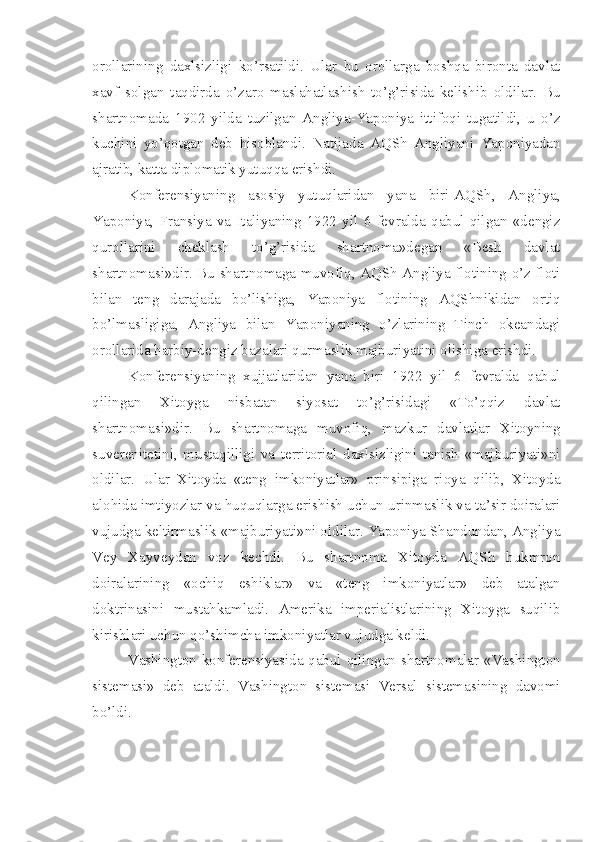 orollarining   daxlsizligi   ko’rsatildi.   Ular   bu   orollarga   boshqa   bironta   davlat
xavf   solgan   taqdirda   o’zaro   maslahatlashish   to’g’risida   kelishib   oldilar.   Bu
shartnomada   1902   yilda   tuzilgan   Angliya-Yaponiya   ittifoqi   tugatildi,   u   o’z
kuchini   yo’qotgan   deb   hisoblandi.   Natijada   AQSh   Angliyani   Yaponiyadan
ajratib, katta diplomatik yutuqqa erishdi.
Konferensiyaning   asosiy   yutuqlaridan   yana   biri-AQSh,   Angliya,
Yaponiya,   Fransiya   va   Italiyaning   1922   yil   6   fevralda   qabul   qilgan   «dengiz
qurollarini   cheklash   to’g’risida   shartnoma»degan   «Besh   davlat
shartnomasi»dir. Bu shartnomaga muvofiq, AQSh Angliya flotining o’z floti
bilan   teng   darajada   bo’lishiga,   Yaponiya   flotining   AQShnikidan   ortiq
bo’lmasligiga,   Angliya   bilan   Yaponiyaning   o’zlarining   Tinch   okeandagi
orollarida harbiy-dengiz bazalari qurmaslik majburiyatini olishiga erishdi.
Konferensiyaning   xujjatlaridan   yana   biri   1922   yil   6   fevralda   qabul
qilingan   Xitoyga   nisbatan   siyosat   to’g’risidagi   «To’qqiz   davlat
shartnomasi»dir.   Bu   shartnomaga   muvofiq,   mazkur   davlatlar   Xitoyning
suverenitetini,   mustaqilligi   va   territorial   daxlsizligini   tanish   «majburiyati»ni
oldilar.   Ular   Xitoyda   «teng   imkoniyatlar»   prinsipiga   rioya   qilib,   Xitoyda
alohida imtiyozlar va huquqlarga erishish uchun urinmaslik va ta’sir doiralari
vujudga keltirmaslik «majburiyati»ni oldilar. Yaponiya Shandundan, Angliya
Vey   Xayveydan   voz   kechdi.   Bu   shartnoma   Xitoyda   AQSh   hukmron
doiralarining   «ochiq   eshiklar»   va   «teng   imkoniyatlar»   deb   atalgan
doktrinasini   mustahkamladi.   Amerika   imperialistlarining   Xitoyga   suqilib
kirishlari uchun qo’shimcha imkoniyatlar vujudga keldi.
Vashington konferensiyasida qabul qilingan shartnomalar «Vashington
sistemasi»   deb   ataldi.   Vashington   sistemasi   Versal   sistemasining   davomi
bo’ldi. 