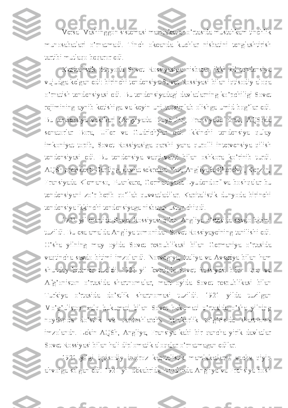 Versal-Vashinggon sistemasi mamlakatlar o’rtasida mustahkam tinchlik
munosabatlari   o’rnatmadi.   Tinch   okeanda   kuchlar   nisbatini   tenglashtirish
tartibi mutlaqo beqaror edi.
Kapitalistik   dunyoda   Sovet   Rossiyasiga   nisbatan   ikki   xil   tendensiya
vujudga kelgan edi: birinchi tendensiya Sovet Rossiyasi bilan iqtisodiy aloqa
o’rnatish tendensiyasi edi. Bu tendensiyadagi davlatlarning ko’pchiligi Sovet
rejimining   aynib   ketishiga   va   keyin   uni   taqsimlab   olishga   umid   bog’lar   edi.
Bu   tendensiya   vakillari   (Angliyada   Lloyd-Jorj,   Fransiyada   Errio,   AQShda
senatorlar   Bora,   Uiler   va   Gudrich)lar   edi.   Ikkinchi   tendensiya   qulay
imkoniyat   topib,   Sovet   Rossiyasiga   qarshi   yana   qurolli   intervensiya   qilish
tendensiyasi   edi.   Bu   tendensiya   vaqti-vaqti   bilan   oshkora   ko’rinib   turdi.
AQSh prezidenti Garding, davlat sekretari Yuz, Angliyada Cherchill, Kerzon,
Fransiyada   Klemanso,   Puankare,   Germaniyada   Lyudendorf   va   boshqalar   bu
tendensiyani   zo’r   berib   qo’llab-quvvatladilar.   Kapitalistik   dunyoda   birinchi
tendensiya ikkinchi tendensiyaga nisbatan ustun chiqdi.
1921  yil  martida   Sovet   Rossiyasi  bilan   Angliya   o’rtasida   savdo  bitimi
tuzildi. Bu esa amalda Angliya tomonidan Sovet Rossiyayeining tanilishi edi.
O’sha   yilning   may   oyida   Sovet   respublikasi   bilan   Germaniya   o’rtasida
vaqtincha   savdo   bitimi   imzolandi.   Norvegiya,   Italiya   va   Avstriya   bilan   ham
shunday   bitimlar   tuzildi.   1921   yil   fevralida   Sovet   Rossiyasi   bilan   Eron   va
Afg’oniston   o’rtasida   shartnomalar,   mart   oyida   Sovet   respublikasi   bilan
Turkiya   o’rtasida   do’stlik   shartnomasi   tuzildi.   1921   yilda   tuzilgan
Mo’g’uliston   xalq   hukumati   bilan   Sovet   hukumati   o’rtasida   o’sha   yilning
noyabrida   do’stlik   va   qardoshlarcha   hamkorlik   to’g’risida   shartnoma
imzolandn.   Lekin   AQSh,   Angliya,   Fransiya   kabi   bir   qancha   yirik   davlatlar
Sovet Rossiyasi bilan hali diplomatik aloqalar o’rnatmagan edilar.
1921   yilgi   iqtisodiy   inqiroz   kapitalistik   mamlakatlarni   ancha   qiyin
ahvolga solgan edi. 1921 yil dekabrida Londonda Angliya va Fransiya bosh 