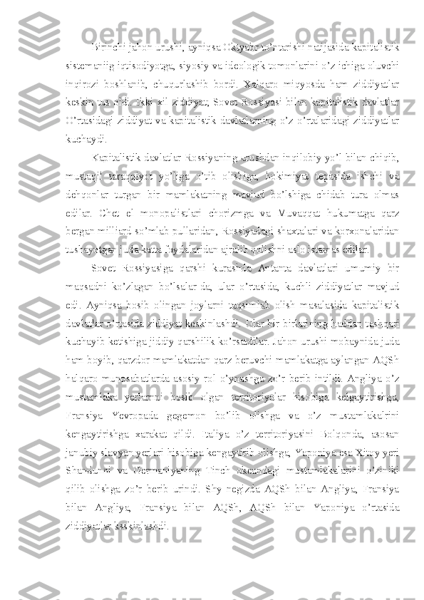 Birinchi jahon urushi, ayniqsa Oktyabr to’ntarishi natijasida kapitalistik
sistemaniig iqtisodiyotga, siyosiy va ideologik tomonlarini o’z ichiga oluvchi
inqirozi   boshlanib,   chuqurlashib   bordi.   Xalqaro   miqyosda   ham   ziddiyatlar
keskin tus oldi. Ikki xil ziddiyat; Sovet Rossiyasi bilan kapitalistik davlatlar
O’rtasidagi ziddiyat va kapitalistik davlatlarning o’z o’rtalaridagi ziddiyatlar
kuchaydi.
Kapitalistik davlatlar Rossiyaning urushdan inqilobiy yo’l bilan chiqib,
mustaqil   taraqqiyot   yo’liga   o’tib   olishiga,   hokimiyat   tepasida   ishchi   va
dehqonlar   turgan   bir   mamlakatning   mavjud   bo’lshiga   chidab   tura   olmas
edilar.   Chet   el   monopalistlari   chorizmga   va   Muvaqqat   hukumatga   qarz
bergan milliard so’mlab pullaridan, Rossiyadagi shaxtalari va korxonalaridan
tushayotgan juda katta foydalaridan ajralib qolishni aslo istamas edilar.
Sovet   Rossiyasiga   qarshi   kurashda   Antanta   davlatlari   umumiy   bir
maqsadni   ko’zlagan   bo’lsalar-da,   ular   o’rtasida,   kuchli   ziddiyatlar   mavjud
edi.   Ayniqsa   bosib   olingan   joylarni   taqsimlab   olish   masalasida   kapitalistik
davlatlar o’rtasida ziddiyat keskinlashdi.   Ular bir-birlarining haddan tashqari
kuchayib ketishiga jiddiy qarshilik ko’rsatdilar. Jahon urushi mobaynida juda
ham boyib, qarzdor mamlakatdan qarz beruvchi mamlakatga aylangan AQSh
halqaro   munosabatlarda   asosiy   rol   o’ynashga   zo’r   berib   intildi.   Angliya   o’z
mustamlaka   yerlarnni   bosib   olgan   territoriyalar   hisobiga   kelgaytirishga,
Fransiya   Yevropada   gegemon   bo’lib   olishga   va   o’z   mustamlakalrini
kengaytirishga   xarakat   qildi.   Italiya   o’z   territoriyasini   Bolqonda,   asosan
janubiy slavyan yerlari hisobiga kengaytirib olishga, Yaponiya esa Xitoy yeri
Shandunni   va   Germaniyaning   Tinch   okeandagi   mustamlakalarini   o’ziniki
qilib   olishga   zo’r   berib   urindi.   Shy   negizda   AQSh   bilan   Angliya,   Fransiya
bilan   Angliya,   Fransiya   bilan   AQSh,   AQSh   bilan   Yaponiya   o’rtasida
ziddiyatlar ksskinlashdi. 