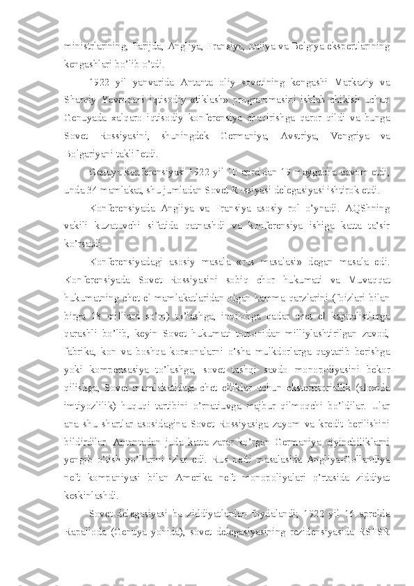 ministrlarining, Parijda, Angliya, Fransiya, Italiya va Belgiya ekspertlarining
kengashlari bo’lib o’tdi.
1922   yil   yanvarida   Antanta   oliy   sovetining   kengashi   Markaziy   va
Sharqiy   Yevropani   iqtisodiy   «tiklash»   programmasini   ishlab   chikish   uchun
Genuyada   xalqaro   iqtisodiy   konferensiya   chaqirishga   qaror   qildi   va   bunga
Sovet   Rossiyasini,   shuningdek   Germaniya,   Avstriya,   Vengriya   va
Bolgariyani taklif etdi.
Genuya konferensiyasi 1922 yil 10 apreldan 19 maygacha davom etdi,
unda 34 mamlakat, shu jumladan Sovet Rossiyasi delegasiyasi ishtirok etdi.
Konferensiyada   Angliya   va   Fransiya   asosiy   rol   o’ynadi.   AQShning
vakili   kuzatuvchi   sifatida   qatnashdi   va   konferensiya   ishiga   katta   ta’sir
ko’rsatdi.
Konferensiyadagi   asosiy   masala   «rus   masalasi»   degan   masala   edi.
Konferensiyada   Sovet   Rossiyasini   sobiq   chor   hukumati   va   Muvaqqat
hukumatning chet el mamlakatlaridan olgan hamma qarzlarini (foizlari bilan
birga   18   milliard   so’m)   to’lashga,   inqilobga   qadar   chet   el   kapitalistlarga
qarashli   bo’lib,   keyin   Sovet   hukumati   tomonidan   milliylashtirilgan   zavod,
fabrika,   kon   va   boshqa   korxonalarni   o’sha   mulkdorlarga   qaytarib   berishga
yoki   kompensasiya   to’lashga,   sovet   tashqi   savdo   monopoliyasini   bekor
qilishga,   Sovet   mamlakatidagi   chet   elliklar   uchun   eksterritoriallik   (aloxida
imtiyozlilik)   huquqi   tartibini   o’rnatiuvga   majbur   qilmoqchi   bo’ldilar.   Ular
ana   shu   shartlar   asosidagina   Sovet   Rossiyasiga   zayom   va   kredit   berilishini
bildirdilar.   Antantadan   juda   katta   zarar   ko’rgan   Germaniya   qiyinchiliklarni
yengib   o’tish   yo’llarini   izlar   edi.   Rus   nefti   masalasida   Angliya-Gollandiya
neft   kompaniyasi   bilan   Amerika   neft   monopoliyalari   o’rtasida   ziddiyat
keskinlashdi.
Sovet   delegasiyasi   bu   ziddiyatlardan   foydalandi;   1922   yil   16   aprelda
Rapalloda   (Genuya   yonida),   sovet   delegasiyasining   rezidensiyasida   RSFSR 