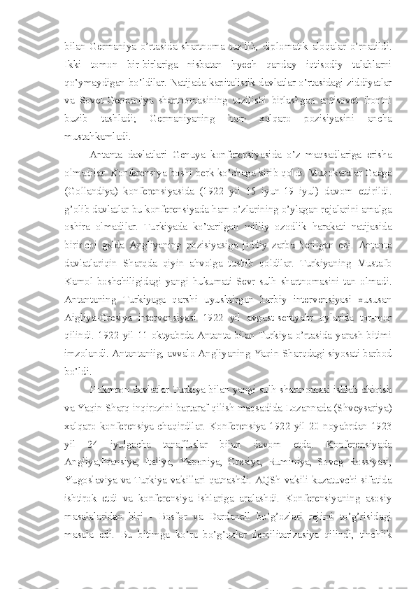 bilan   Germaniya   o’rtasida   shartnoma   tuzilib,   diplomatik   aloqalar   o’rnatildi.
Ikki   tomon   bir-birlariga   nisbatan   hyech   qanday   iqtisodiy   talablarni
qo’ymaydigan bo’ldilar. Natijada kapitalistik davlatlar o’rtasidagi ziddiyatlar
va   Sovet-Germaniya   shartnomasining   tuzilishi   birlashgan   antisovet   frontni
buzib   tashladi;   Germaniyaning   ham   xalqaro   pozisiyasini   ancha
mustahkamladi.
Antanta   davlatlari   Genuya   konferensiyasida   o’z   maqsadlariga   erisha
olmadilar. Konferensiya boshi berk ko’chaga kirib qoldi. Muzokaralar Gaaga
(Gollandiya)   konferensiyasida   (1922   yil   15   iyun-19   iyul)   davom   ettirildi.
g’olib davlatlar bu konferensiyada ham o’zlarining o’ylagan rejalarini amalga
oshira   olmadilar.   Turkiyada   ko’tarilgan   milliy   ozodlik   harakati   natijasida
birinchi   galda   Angliyaning   pozisiyasiga   jiddiy   zarba   berilgan   edi.   Antanta
davlatlariqin   Sharqda   qiyin   ahvolga   tushib   qoldilar.   Turkiyaning   Mustafo
Kamol   boshchiligidagi   yangi   hukumati   Sevr   sulh   shartnomasini   tan   olmadi.
Antantaning   Turkiyaga   qarshi   uyushtirgan   harbiy   intervensiyasi   xususan
Aigliya-Gresiya   intervensiyasi   1922   yil   avgust-sentyabr   oylarida   tor-mor
qilindi. 1922  yil  11 oktyabrda  Antanta  bilan Turkiya  o’rtasida  yarash  bitimi
imzolandi. Antantaniig, avvalo Angliyaning Yaqin   Sharqdagi siyosati barbod
bo’ldi.
Hukmron davlatlar Turkiya bilan yangi sulh shartnomasi ishlab chiqish
va Yaqin Sharq inqirozini bartaraf qilish maqsadida Lozannada (Shveysariya)
xalqaro   konferensiya   chaqirdilar.   Konferensiya   1922   yil   20   noyabrdan-1923
yil   24   iyulgacha   tanaffuslar   bilan   davom   etda.   Konferensiyada
Angliya,Fransiya,   Italiya,   Yaponiya,   Gresiya,   Ruminiya,   Soveg   Rossiyasi,
Yugoslaviya va Turkiya vakillari qatnashdi. AQSh vakili kuzatuvchi sifatida
ishtirok   etdi   va   konferensiya   ishlariga   aralashdi.   Konferensiyaning   asosiy
masalalaridan   biri   -   Bosfor   va   Dardanell   bo’g’ozlari   rejimi   to’g’risidagi
masala   edi.   Bu   bitimga   ko’ra   bo’g’ozlar   demilitarizasiya   qilindi,   tinchlik 