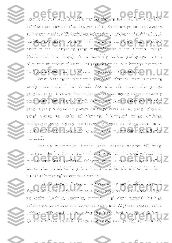 davrida   va   urush   vaqtida   barcha   mamlakatlarning   savdo   va   harbiy   kemalari
bo’g’ozlardan   bemalol   o’ta   oladigan   bo’ldi.   Konferensiya   oxirida   Lozanna
sulh shartnomasi tuzildi; kapitulyasiyalar rejimi, Turkiya moliyasining buyuk
davlatlar   tomonidan   nazorat   qilinishi   va   uning   qurolli   kuchlarini   cheklash
bekor   qilindi.   Turkiyaning   yangi   chegaralari   tan   olindi.   Sharqiy   Frakiya
(Adrionopol   bilan   birga),   Armanistonshshg   turklar   yashaydigan   qismi,
Kurdiston   va   boshka   o’lkalar   Turkiyaga   qaytarildi.   Konferensiya   natijasida
Turkiya o’z suverenitetining xalqaro miqyosda tanilishiga erishdi.
Versal-Vashington   tartibining   yaratilishi   Yevropa   mamlakatlarining
asosiy   muammolarini   hal   etmadi.   Aksincha,   eski   muammolar   yoniga
yangilari qo’shildi va ular Birinchi jahon urushidan keyingi dunyoning tarixiy
taraqqiyotiga   katta   ta’sir   ko’rsatdi.   Ayrim   mamlakatlarda   ular   ko’p   jihatdan
yangi   siyosiy   vaziyatning   yuzaga   kelishiga   sabab   bo’ldi,   yangi   g’oyalar,
yangi   siyosat   va   davlat   arboblarining,   hokimiyatni   qo’lga   kiritishga
intilayotgan   yangi   siyosiy   tashkilotlarning   paydo   bo’lishiga   turtki   berdi.
Urushdan   keyingi   dunyo   duch   kelgan   asosiy   muammolar   quyidagilardan
iborat edi.
Iqtisodiy   muammolar.   Birinchi   jahon   urushida   Angliya   750   ming,
Fransiya   1,3   mln.,   Germaniya   2   mln.,   Rossiya   1,6   mln.   kishi   yo’qotdi.   20
mln.dan   ortiq   kishi   yaralandi.   Ko’pgina   sanoat   korxonalari   vayron   bo’ldi,
transport tarmoqlari, konlar yo’q qilindi, ko’plab kemalar cho’ktirildi. Ularni
tiklash ko’p mablag’ va vaqt   talab etar edi.
Urushdan   keyingi   Yevropa   mamlakatlarining   axvoli   tubdan   o’zgardi.
Agar urushgacha ular jahonning asosiy moliyaviy va kredit markazi bo’lgan
va   kredit   oluvchilar,   zayomlar,   qimmatli   qog’ozlarni   tarqatish   hisobiga
qo’shimcha   daromadlar   olib   turgan   bo’lsalar,   endi   AQShdan   qarzdor   bo’lib
qoldilar.   Urush   paytida   oltin   zaxirasining   katta   qismi   AQShga   o’tib   ketdi.
Qo’shma   Shtatlar   bajonidil   qarzga   oziq-ovqat,   qurol-yarog’,   kiyim-kechak, 