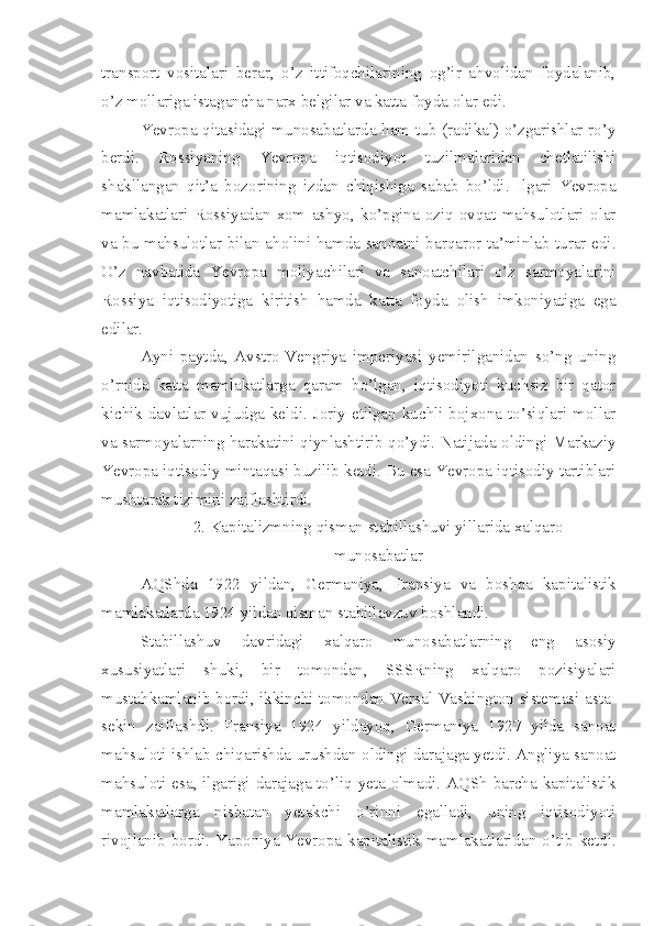 transport   vositalari   berar,   o’z   ittifoqchilarining   og’ir   ahvolidan   foydalanib,
o’z mollariga istagancha narx belgilar va katta foyda olar edi.
Yevropa qitasidagi munosabatlarda ham tub (radikal) o’zgarishlar ro’y
berdi.   Rossiyaning   Yevropa   iqtisodiyot   tuzilmalaridan   chetlatilishi
shakllangan   qit’a   bozorining   izdan   chiqishiga   sabab   bo’ldi.   Ilgari   Yevropa
mamlakatlari   Rossiyadan   xom   ashyo,   ko’pgina   oziq-ovqat   mahsulotlari   olar
va bu mahsulotlar bilan aholini hamda sanoatni barqaror ta’minlab turar edi.
O’z   navbatida   Yevropa   moliyachilari   va   sanoatchilari   o’z   sarmoyalarini
Rossiya   iqtisodiyotiga   kiritish   hamda   katta   foyda   olish   imkoniyatiga   ega
edilar.
Ayni   paytda,   Avstro-Vengriya   imperiyasi   yemirilganidan   so’ng   uning
o’rnida   katta   mamlakatlarga   qaram   bo’lgan,   iqtisodiyoti   kuchsiz   bir   qator
kichik davlatlar vujudga keldi. Joriy etilgan kuchli bojxona to’siqlari mollar
va sarmoyalarning harakatini qiynlashtirib qo’ydi. Natijada oldingi Markaziy
Yevropa iqtisodiy mintaqasi buzilib ketdi. Bu esa Yevropa iqtisodiy tartiblari
mushtarak tizimini zaiflashtirdi.
2. Kapitalizmning qisman stabillashuvi yillarida xalqaro
munosabatlar
AQShda   1922   yildan,   Germaniya,   Fransiya   va   boshqa   kapitalistik
mamlakatlarda 1924 yildan qisman stabillavzuv boshlandi.
Stabillashuv   davridagi   xalqaro   munosabatlarning   eng   asosiy
xususiyatlari   shuki,   bir   tomondan,   SSSRning   xalqaro   pozisiyalari
mustahkamlanib bordi, ikkinchi tomondan Versal-Vashington sistemasi asta-
sekin   zaiflashdi.   Fransiya   1924   yildayoq,   Germaniya   1927   yilda   sanoat
mahsuloti ishlab chiqarishda urushdan oldingi darajaga yetdi. Angliya sanoat
mahsuloti esa, ilgarigi darajaga to’liq yeta olmadi. AQSh barcha kapitalistik
mamlakatlarga   nisbatan   yetakchi   o’rinni   egalladi,   uning   iqtisodiyoti
rivojlanib bordi. Yaponiya Yevropa kapitalistik mamlakatlaridan o’tib ketdi. 