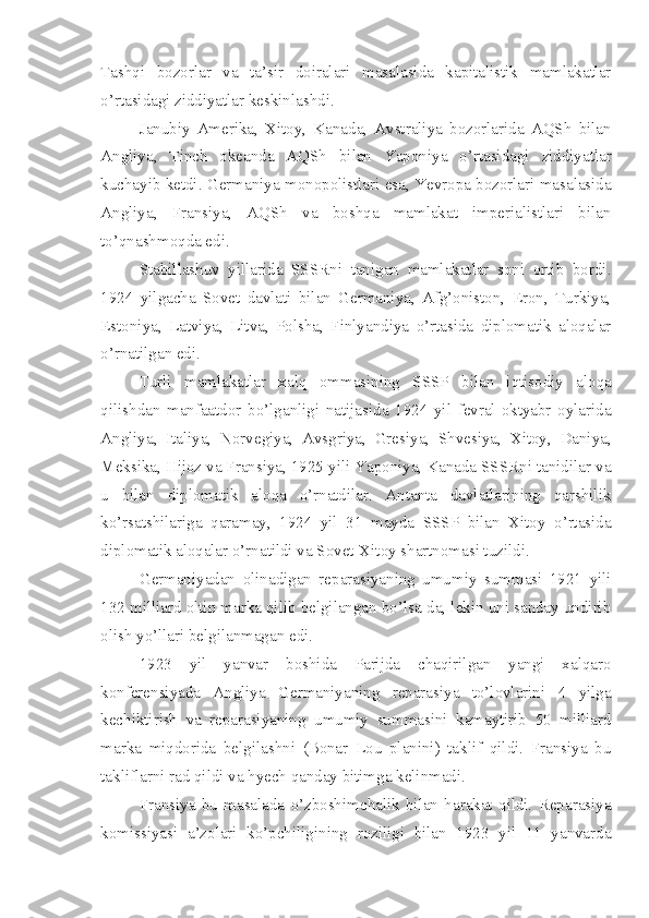 Tashqi   bozorlar   va   ta’sir   doiralari   masalasida   kapitalistik   mamlakatlar
o’rtasidagi ziddiyatlar keskinlashdi.
Janubiy   Amerika,   Xitoy,   Kanada,   Avstraliya   bozorlarida   AQSh   bilan
Angliya,   Tinch   okeanda   AQSh   bilan   Yaponiya   o’rtasidagi   ziddiyatlar
kuchayib ketdi. Germaniya monopolistlari esa, Yevropa bozorlari masalasida
Angliya,   Fransiya,   AQSh   va   boshqa   mamlakat   imperialistlari   bilan
to’qnashmoqda edi.
Stabillashuv   yillarida   SSSRni   tanigan   mamlakatlar   soni   ortib   bordi.
1924   yilgacha   Sovet   davlati   bilan   Germaniya,   Afg’oniston,   Eron,   Turkiya,
Estoniya,   Latviya,   Litva,   Polsha,   Finlyandiya   o’rtasida   diplomatik   aloqalar
o’rnatilgan edi.
Turli   mamlakatlar   xalq   ommasining   SSSP   bilan   iqtisodiy   aloqa
qilishdan   manfaatdor   bo’lganligi   natijasida   1924   yil   fevral-oktyabr   oylarida
Angliya,   Italiya,   Norvegiya,   Avsgriya,   Gresiya,   Shvesiya,   Xitoy,   Daniya,
Meksika, Hijoz va Fransiya, 1925 yili Yaponiya, Kanada SSSRni tanidilar va
u   bilan   diplomatik   aloqa   o’rnatdilar.   Antanta   davlatlarining   qarshilik
ko’rsatshilariga   qaramay,   1924   yil   31   mayda   SSSP   bilan   Xitoy   o’rtasida
diplomatik aloqalar o’rnatildi va Sovet-Xitoy shartnomasi tuzildi.
Germaniyadan   olinadigan   reparasiyaning   umumiy   summasi   1921   yili
132 milliard oltin marka qilib belgilangan bo’lsa-da, lekin uni sanday undirib
olish yo’llari belgilanmagan edi.
1923   yil   yanvar   boshida   Parijda   chaqirilgan   yangi   xalqaro
konferensiyada   Angliya   Germaniyaning   reparasiya   to’lovlarini   4   yilga
kechiktirish   va   reparasiyaning   umumiy   summasini   kamaytirib   50   milliard
marka   miqdorida   belgilashni   (Bonar   Lou   planini)   taklif   qildi.   Fransiya   bu
takliflarni rad qildi va hyech qanday bitimga kelinmadi.
Fransiya   bu   masalada   o’zboshimchalik   bilan   harakat   qildi.   Reparasiya
komissiyasi   a’zolari   ko’pchiligining   roziligi   bilan   1923   yil   11   yanvarda 