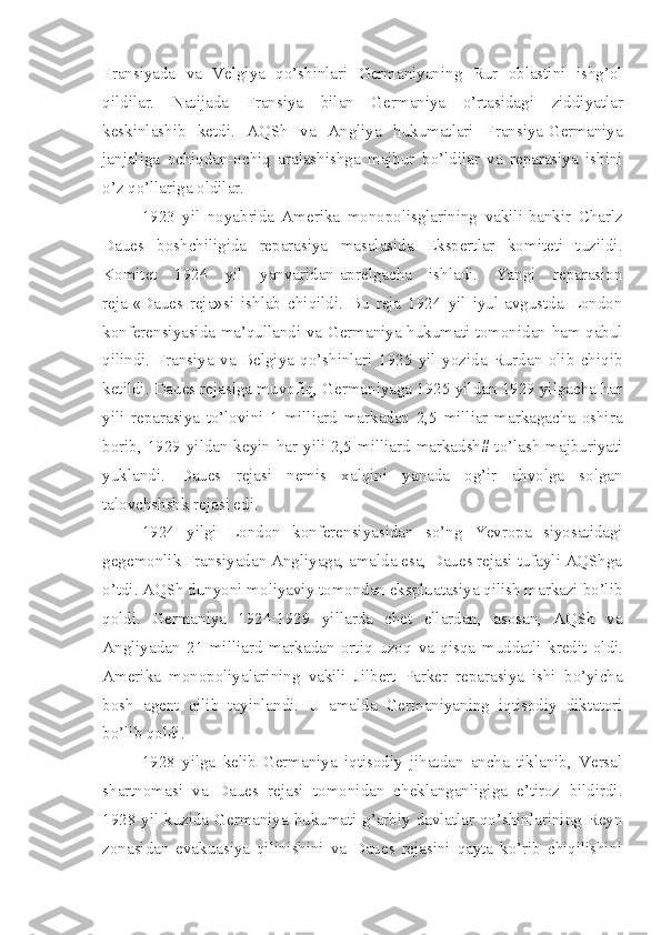 Fransiyada   va   Velgiya   qo’shinlari   Germaniyaning   Rur   oblastini   ishg’ol
qildilar.   Natijada   Fransiya   bilan   Germaniya   o’rtasidagi   ziddiyatlar
keskinlashib   ketdi.   AQSh   va   Angliya   hukumatlari   Fransiya-Germaniya
janjaliga   ochiqdan-ochiq   aralashishga   majbur   bo’ldilar   va   reparasiya   ishini
o’z qo’llariga oldilar.
1923   yil   noyabrida   Amerika   monopolisglarining   vakili-bankir   Charlz
Daues   boshchiligida   reparasiya   masalasida   Ekspertlar   komiteti   tuzildi.
Komitet   1924   yil   yanvaridan-aprelgacha   ishladi.   Yangi   reparasion
reja-«Daues   reja»si   ishlab   chiqildi.   Bu   reja   1924   yil   iyul-avgustda   London
konferensiyasida ma’qullandi va Germaniya hukumati tomonidan ham qabul
qilindi.   Fransiya   va   Belgiya   qo’shinlari   1925   yil   yozida   Rurdan   olib   chiqib
ketildi. Daues rejasiga muvofiq, Germaniyaga 1925 yildan 1929 yilgacha har
yili   reparasiya   to’lovini   1   milliard   markadan   2,5   milliar   markagacha   oshira
borib, 1929 yildan keyin har yili 2,5 milliard markadsh# to’lash  majburiyati
yuklandi.   Daues   rejasi   nemis   xalqini   yanada   og’ir   ahvolga   solgan
talovchshshk rejasi edi.
1924   yilgi   London   konferensiyasidan   so’ng   Yevropa   siyosatidagi
gegemonlik Fransiyadan Angliyaga, amalda esa, Daues rejasi tufayli AQShga
o’tdi. AQSh dunyoni moliyaviy tomondan ekspluatasiya qilish markazi bo’lib
qoldi.   Germaniya   1924-1929   yillarda   chet   ellardan,   asosan,   AQSh   va
Angliyadan   21   milliard   markadan   ortiq   uzoq   va   qisqa   muddatli   kredit   oldi.
Amerika   monopoliyalarining   vakili   Jilbert   Parker   reparasiya   ishi   bo’yicha
bosh   agent   qilib   tayinlandi.   U   amalda   Germaniyaning   iqtisodiy   diktatori
bo’lib qoldi.
1928   yilga   kelib   Germaniya   iqtisodiy   jihatdan   ancha   tiklanib,   Versal
shartnomasi   va   Daues   rejasi   tomonidan   cheklanganligiga   e’tiroz   bildirdi.
1928 yil kuzida Germaniya hukumati g’arbiy davlatlar qo’shinlarining Reyn
zonasidan   evakuasiya   qilinishini   va   Daues   rejasini   qayta   ko’rib   chiqilishini 