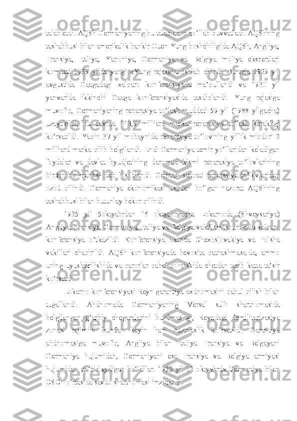 talab etdi. AQSh Germaniyaning bu talablarini qo’llab-quvvatladi. AQShning
tashabbusi bilan amerikalik bankir Ouen Yung boshchiligida AQSh, Angliya,
Fransiya,   Italiya,   Yaponiya,   Germaniya   va   Belgiya   moliya   ekspertlari
komiteti   1929   yilda   yangi   «Yung   rejas»ini   ishlab   chiqdi.   Bu   reja   1929   yil
avgustida   Gaagadagi   xalqaro   konferensiyada   ma’qullandi   va   1930   yil
yanvarida   ikkinchi   Gaaga   konferensiyasida   tasdiqlandi.   Yung   rejasiga
muvofiq,   Germaniyaning   reparasiya   to’lash   muddati   59   yil   (1988   yilgacha)
uzaytirildi,   bu   davrda   113,9   milliard   marka   reparasiya   to’lash   kerakligi
ko’rsatildi.   Yaqin   37   yil   mobaynida   reparasiya   to’lovining   yillik   miqdori   2
milliard marka qilib  belgilandi.  Endi  Germaniya temir yo’llaridan  keladigan
foydalar   va   davlat   byudjetining   daromad   kismi   reparasiya   to’lovlarining
birdan-bir   manbai   deb   hisoblandi.   German   sanoati   reparasiya   to’lovlaridan
ozod   qilindi.   Germaniya   ekonomikasi   ustidan   bo’lgan   nazorat   AQShning
tashabbusi bilan butunlay bekor qilindi.
1925   yil   5oktyabrdan   16   oktyabrgacha   Lokarnoda   (Shveysariya)
Angliya, Fransiya, Germaniya, Italiya va Belgiya vakillari ishtirokida xalqaro
konferensiya   o’tkazildi.   Konferensiya   oxirida   Chexoslovakiya   va   Polsha
vakillari   chaqirildi.   AQSh   konferensiyada   bevosita   qatnashmasa-da,   ammo
uning   uyushtirilishida   va   qarorlar   qabul   qilinishida  chetdan  turib   katta   ta’sir
ko’rsatdi.
Lokarno konferensiyasi Reyn garantiya axdnomasini qabul qilish bilan
tugallandi.   Ahdnomada   Germaniyaning   Versal   sulh   shartnomasida
belgilangan   g’arbiy   chegaralarini   buzilmasligi,   Reyndagi   demilitarizasiya
zonasi   rejimini   bundan   keyin   ham   buzmaslik   ko’rsatildi.   Garantiya
ahdnomasiga   muvofiq,   Angliya   bilan   Italiya   Fransiya   va   Belgayani
Germaniya   hujumidan,   Germaniyani   esa   Fransiya   va   Belgiya   armiyasi
hujumidan   qo’riqlaydigan   bo’ldilar.   1925   yil   12   oktyabrda   Germaniya   bilan
CSCP o’rtasida savdo shartnomasi imzolandi. 