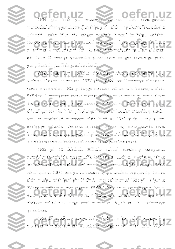 1926   yili   besh   yil   muddatga   tuzilgan   bitim   sovet-german
munosabatlarining yanada rivojlanishiga yo’l ochdi. Unga ko’ra ikkala davlat
uchinchi   davlat   bilan   nizolashgan   taqdirda   betaraf   bo’lishga   kelishdi.
Germaniya   sovet   davlatiga   qarshi   qaratilgan   hyech   qanday   ittifoqqa
qo’shilmaslik majburiyatini oldi. Bu sovet diplomatiyasining ulkan g’alabasi
edi.   Bitim   Germaniya   yetakchilik   qilishi   lozim   bo’lgan   sovetlarga   qarshi
yangi frontning tuzilishiga xalaqit berdi.
Ikkala   bitim   ham   davlatlar   o’rtasidagi   iqtisodiy   aloqalarning   jadal
sur’atda   o’sishini   ta’minladi.   1927   yilda   SSCP   va   Germaniya   o’rtasidagi
savdo   muomalalari   1925   yildagiga   nisbatan   salkam   uch   baravarga   o’sdi.
SSSRga   Germaniyadan   asosan   texnika   va   uskunalar   import   qilinardi.   Sovet
davlati   barpo   etgan   korxonalarning   ko’pchiliga   Germaniyada   ishlab
chiqarilgan   texnika   bilan   jihozlangan   edi.   Mamlakatlar   o’rtasidagi   savdo-
sotiq   munosabatlari   muntazam   o’sib   bordi   va   1931   yilda   u   eng   yuqori
cho’qqiga   ko’tarildi.   Jahonda   iqtisodiy   inqiroz   avj   olgan   davrda   sovet
korxonalari   Germaniyaga   yuz   minglab   ishchi   o’rinlarini   saqlab   qolish   va
o’nlab korxonalarni bankrot bo’lishdan asrashga ko’maklashdi.
1925   yil   12   dekabrda   Millatlar   ittifoqi   Sovetining   sessiyasida
qurosizlanish   bo’yicha   tayyorgarlik   komissiyasi   tuzdilar.   Komissiya   ishiga
Millatlar   ittifoqining   a’zosi   bo’lmagan   davlatlardan   AQSh,   so’ngra   SSSP
taklif   qilindi.   CSSP   ximiya   va   bakteriologaya   urushini   taqiqlovchp   Jeneva
ahdnomasiga qo’shilganligini bildirdi. Jeneva ahdnomasi-1925 yil 17 iyunda
37 davlat tomonidan imzolangandi. SSSR 1927 yilda bu axdnomaga qo’shildi
va   unga   to’la   amal   qildn.   Bir   qator   kapitalistik   davlatlar   axdnomaga   imzo
chekkan   bo’lsalar-da,   unga   amal   qilmadilar.   AQSh   esa,   bu   axdnomaga
qo’shilmadi.
1927   yil   aprelida   Fransiya   tashqi   ishlar   ministri   Brian   Fransiyaning
pozisiyasini   mustahkamlash   va   AQShni   o’ziga   moyil   qilish   uchun   AQSh 