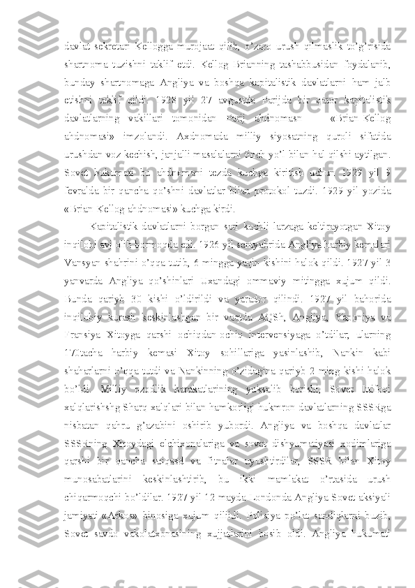 davlat   sekretari   Kellogga   murojaat   qilib,   o’zaro   urush   qilmaslik   to’g’risida
shartnoma   tuzishni   taklif   etdi.   Kellog   Brianning   tashabbusidan   foydalanib,
bunday   shartnomaga   Angliya   va   boshqa   kapitalistik   davlatlarni   ham   jalb
etishni   taklif   qildi.   1928   yil   27   avgustda   Parijda   bir   qator   kapitalistik
davlatlarning   vakillari   tomonidan   Parij   ahdnomasn   —   «Brian-Kellog
ahdnomasi»   imzolandi.   Axdnomada   milliy   siyosatning   quroli   sifatida
urushdan voz kechish, janjalli masalalarni tinch yo’l bilan hal qilshi aytilgan.
Sovet   hukumati   bu   ahdnomani   tezda   kuchga   kiritish   uchun   1929   yil   9
fevralda   bir   qancha   qo’shni   davlatlar   bilan   protokol   tuzdi.   1929   yil   yozida
«Brian-Kellog ahdnomasi» kuchga kirdi.
Kapitalistik   davlatlarni   borgan   sari   kuchli   larzaga   keltirayotgan   Xitoy
inqilobi avj olib bormoqda edi. 1926 yil sentyabrida Angliya harbiy kemalari
Vansyan shahrini o’qqa   tutib, 6 mingga yaqin kishini halok qildi. 1927 yil 3
yanvarda   Angliya   qo’shinlari   Uxandagi   ommaviy   mitingga   xujum   qildi.
Bunda   qariyb   30   kishi   o’ldirildi   va   yarador   qilindi.   1927   yil   bahorida
inqilobiy   kurash   keskinlashgan   bir   vaqtda   AQSh,   Angliya,   Yaponiya   va
Fransiya   Xitoyga   qarshi   ochiqdan-ochiq   intervensiyaga   o’tdilar;   ularning
170tacha   harbiy   kemasi   Xitoy   sohillariga   yasinlashib,   Nankin   kabi
shaharlarni  o’qqa  tutdi  va  Nankinning  o’zidagina  qariyb  2  ming  kishi  halok
bo’ldi.   Milliy   ozodlik   harakatlarining   yuksalib   borishi,   Sovet   Ittifoqi
xalqlarishshg Sharq xalqlari bilan hamkorligi hukmron davlatlarning SSSRga
nisbatan   qahru   g’azabini   oshirib   yubordi.   Angliya   va   boshqa   davlatlar
SSSRning   Xitoydagi   elchixonalariga   va   sovet   dishyumatiyasi   xodimlariga
qarshi   bir   qancha   suiqasd   va   fitnalar   uyushtirdilar,   SSSR   bilan   Xitoy
munosabatlarini   keskinlashtirib,   bu   ikki   mamlakat   o’rtasida   urush
chiqarmoqchi bo’ldilar. 1927 yil 12 mayda Londonda Angliya-Sovet aksiyali
jamiyati-«Arkos»   binosiga   xujum   qiliidi.   Polisiya   po’lat   sandiqlarni   buzib,
Sovet   savdo   vakolatxonasining   xujjatlarini   bosib   oldi.   Angliya   hukumati 