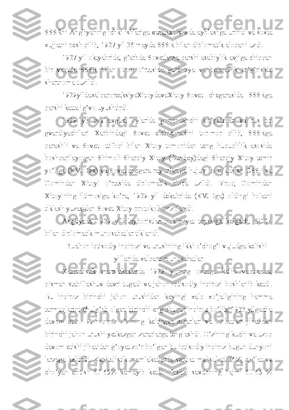 SSSRni Angliyaning ichki ishlariga «aralashish»da ayblashga urindi va soxta
xujjatni pesh qilib, 1927 yil 26 mayda SSSR bilan diplomatik aloqani uzdi.
1927 yil oktyabrida, g’arbda Sovetlarga qarshi asabiylik avjiga chiqqan
bir   vaqtda   SSSR   bilan   Eron   o’rtasida   garantiya   va   betaraflik   to’g’risida
shartnoma tuzildi.
1929yildaxalqaroreaksiyaXitoydavaXitoy-Sovet   chegarasida   SSSRga
qarshi katta ig’vo uyushtirdi.
1929   yil   iyul-avgust   oylarida   gomindanchi   qo’pshnlar   va   rus   oq
gvardiyachilari   Xarbindagi   Sovet   elchixonasini   tor-mor   qilib,   SSSRga
qarashli   va   Sovet   Ittifoqi   bilan   Xitoy   tomonidan   teng   huquqlilik   asosida
boshqarilayotgan   Shimoli-Sharqiy   Xitoy   (Dunbey)dagi   Sharqiy   Xitoy   temir
yo’liga (KVJDga) va Sovet chegara rayonlariga hujum boshladilar. CSSP va
Gomindan   Xitoyi   o’rtasida   diplomatik   aloqa   uzildi.   Biroq,   Gomindan
Xitoyining   iltimosiga   ko’ra,   1929   yil   dekabrida   (KVJDga)   oldingi   holatni
tiklash yuzasidan Sovet-Xitoy protokoli imzolandi.
Angliyada   1929   yili   leyboristlar   hokimiyat   tepasiga   kelgach,   SCCP
bilan diplomatik munosabatlar tiklandi.
3.Jahon iqtisodiy inqirozi va urushning ikki o’chog’i vujudga kelishi
yillarida xalqaro munosabatlar
Kapitalistik   mamlakatlarda   1929   yilning   oxiriga   kelib   vaqtincha,
qisman stabillashuv  davri tugadi va jahon iqtisodiy inqirozi boshlanib ketdi.
Bu   inqiroz   birinchi   jahon   urushidan   keyingi   xalq   xo’jaligining   hamma
tarmoqlarini chulg’ab olgan birinchi eng chuqur inqiroz bo’lib, 1933 yilgacha
davom   etdi.   Bu   inqiroz   o’zining   keltirgan   zararlari   va   oqibatlari   jihatidan
birinchi jahon urushi yetkazgan zararlarga tenglashdi. O’zining kuchi va uzoq
davom etishi jihatidan g’oyat zo’r bo’lgan bu iqtisodiy inqiroz bugun dunyoni
larzaga keltirdi. Kapitalistik mamlakatlarda sanoat mahsuloti 36%, po’lat va
cho’yan   eritish   60-65%   kamayib   ketdi.   Tashqi   savdoning   hajmi   60-65   % 