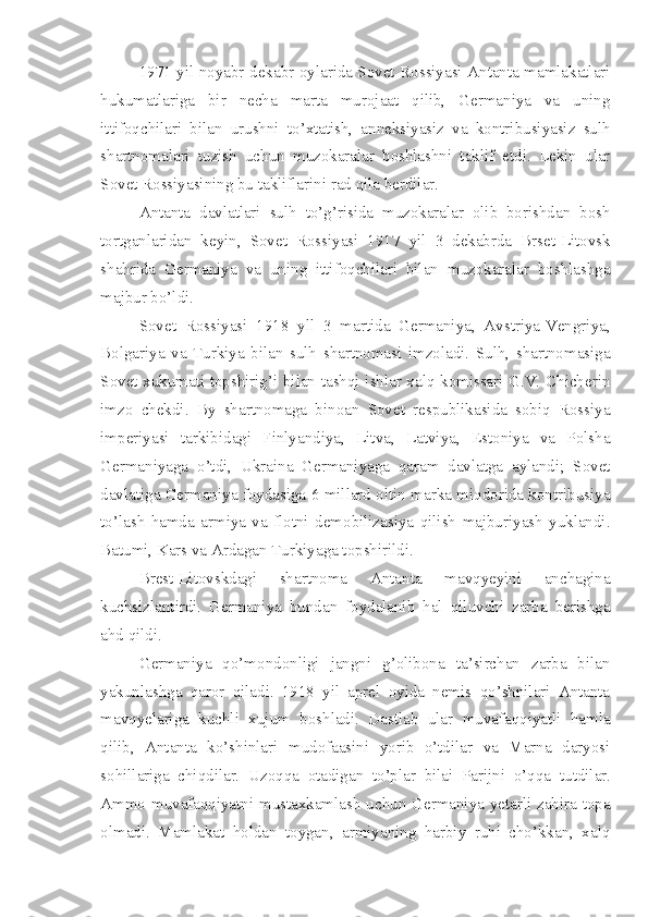 1971 yil noyabr-dekabr oylarida Sovet Rossiyasi Antanta mamlakatlari
hukumatlariga   bir   necha   marta   murojaat   qilib,   Germaniya   va   uning
ittifoqchilari   bilan   urushni   to’xtatish,   anneksiyasiz   va   kontribusiyasiz   sulh
shartnomalari   tuzish   uchun   muzokaralar   boshlashni   taklif   etdi.   Lekin   ular
Sovet Rossiyasining bu takliflarini rad qila berdilar.
Antanta   davlatlari   sulh   to’g’risida   muzokaralar   olib   borishdan   bosh
tortganlaridan   keyin,   Sovet   Rossiyasi   1917   yil   3   dekabrda   Brset-Litovsk
shahrida   Germaniya   va   uning   ittifoqchilari   bilan   muzokaralar   boshlashga
majbur bo’ldi.
Sovet   Rossiyasi   1918   yll   3   martida   Germaniya,   Avstriya-Vengriya,
Bolgariya   va   Turkiya   bilan   sulh   shartnomasi   imzoladi.   Sulh,   shartnomasiga
Sovet xukumati topshirig’i bilan tashqi ishlar xalq komissari G.V. Chicherin
imzo   chekdi.   By   shartnomaga   binoan   Sovet   respublikasida   sobiq   Rossiya
imperiyasi   tarkibidagi   Finlyandiya,   Litva,   Latviya,   Estoniya   va   Polsha
Germaniyaga   o’tdi,   Ukraina   Germaniyaga   qaram   davlatga   aylandi;   Sovet
davlatiga Germaniya foydasiga 6 millard oltin marka miqdorida kontribusiya
to’lash   hamda   armiya   va   flotni   demobilizasiya   qilish   majburiyash   yuklandi.
Batumi, Kars va Ardagan Turkiyaga topshirildi.
Brest-Litovskdagi   shartnoma   Antanta   mavqyeyini   anchagina
kuchsizlantirdi.   Germaniya   bundan   foydalanib   hal   qiluvchi   zarba   berishga
ahd qildi.
Germaniya   qo’mondonligi   jangni   g’olibona   ta’sirchan   zarba   bilan
yakunlashga   qaror   qiladi.   1918   yil   aprel   oyida   nemis   qo’shnilari   Antanta
mavqyelariga   kuchli   xujum   boshladi.   Dastlab   ular   muvafaqqiyatli   hamla
qilib,   Antanta   ko’shinlari   mudofaasini   yorib   o’tdilar   va   Marna   daryosi
sohillariga   chiqdilar.   Uzoqqa   otadigan   to’plar   bilai   Parijni   o’qqa   tutdilar.
Ammo muvafaqqiyatni mustaxkamlash uchun Germaniya yetarli zahira topa
olmadi.   Mamlakat   holdan   toygan,   armiyaning   harbiy   ruhi   cho’kkan,   xalq 