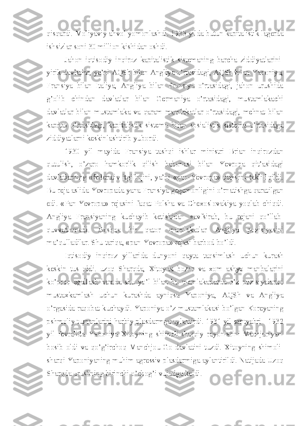 qisqardi. Moliyaviy ahvol yomonlashdi. 1933 yilda butun kapitalistik lagerda
ishsizlar soni 30 million kishidan oshdi.
Jahon   iqtisodiy   inqiroz   kapitalistik   sistemaning   barcha   ziddiyatlarini-
yirik davlatlar, ya’ni AQSh bilan Angliya o’rtasidagi, AQSh bilan Yaponiya,
Fransiya   bilan   Italiya,   Angliya   bilan   Fransiya   o’rtasidagi,   jahon   urushida
g’olib   chindan   davlatlar   bilan   Germaniya   o’rtasidagi,   mustamlakachi
davlatlar   bilan   mustamlaka   va   qaram   mamlakatlar   o’rtasidagi,   mehnat   bilan
kapital   o’rtasidagi,   kapitalistik   sistema   bilan   sosialistik   sistema   o’rtasidaga
ziddiyatlarni keskinlashtirib yubordi.
1930   yil   mayida   Fransiya   tashqi   ishlar   ministri   Brian   inqirozdan
qutulish,   o’zaro   hamkorlik   qilish   bahonasi   bilan   Yevropa   qit’asidagi
davlatlarning «federativ itgifoqini, ya’ni   «pan-Yevropa» tuzishni taklif qildi.
Bu reja aslida Yevropada yana Fransiya gegemonligini o’rnatishga qaratilgan
edi.   «Pan-Yevropa»   rejasini   faqat   Polsha   va   Chexoslovakiya   yoqlab   chiqdi.
Angliya   Fransiyaning   kuchayib   ketishidan   xavfsirab,   bu   rejani   qo’llab-
quvvatlamadi.   Boshqa   bir   qator   mamlakatlar   Angliya   pozisiyasini
ma’qulladilar. Shu tariqa, «pan-Yevropa» rejasi barbod bo’ldi.
Iqtisodiy   inqiroz   yillarida   dunyoni   qayta   taqsimlash   uchun   kurash
keskin   tus   oldi.   uzoq   Sharqda,   Xitoyda   bozor   va   xom   ashyo   manbalarini
ko’proq   egallash   hamda   shu   yo’l   bilan   bu   mamlakatlarda   o’z   pozisiyalarini
mustaxkamlash   uchun   kurashda   ayniqsa   Yaponiya,   AQSh   va   Angliya
o’rgasida raqobat kuchaydi. Yaponiya o’z mustamlakasi bo’lgan Koreyaning
pshmoliy tumanlarini harbiy plasdarmga aylantirdi. 1931 yil sentyabri - 1932
yil   fevralida   Yaponiya   Xitoyning   shimoli-sharqiy   rayonlarini-Machjuriyani
bosib   oldi   va   qo’g’irchoq   Manchjou-Go   davlatini   tuzdi.   Xitoyning   shimoli-
sharqi Yaponiyaning muhim agressiv plasdarmiga aylantirildi. Natijada Uzoq
Sharqda urushning birinchi o’chog’i vujudga keldi. 