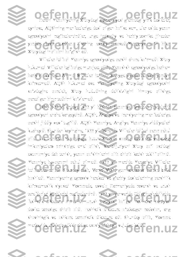 Garchi Yaponiyaning Xitoydagi ekspansiyasi g’arbdagi yirik davlatlar,
ayniqsa,   AQShning   manfaatlariga   daxl   qilgan   bo’lsa   xam,   ular   aslda   yapon
agressiyasini   rag’batlantirdilar,   unga   iqtisodiy   va   harbiy-texnika   jihatdan
yordam   berib   turdilar.   Ularning   asosiy   maqsadi-Yaponiya   qo’li   bilan
Xitoydagi inqilobni bo’g’ish edi.
Millatlar   ittifoqi   Yaponiya   agressiyasiga   qarshi   chora   ko’rmadi:   Xitoy
hukumati Millatlar itgifoqiga murojaat qilib, Yaposhsh agressiyasiga barham
berishni   so’radi.   Ammo   Millatlar   ittifoqi   Xitoyga   hyech   qanday   yordam
ko’rsatmadi.   AQSh   hukumati   esa   Yaponiyaning   Xitoydagi   agressiyasini
so’zdagina   qoralab,   Xitoy   hududining   dahlsizligini   himoya   qilishga
qaratilgan biror tadbirni ko’zlamadi.
1931-1932  yillardava  1933   yil   boshida   Yaponiya  fursatdan   foydalanib
agressiyani ancha kengaytirdi. AQSh, Angliya va Fransiyaning manfaatlariga
qarshi   jiddiy   xavf   tug’ildi.   AQSh-Yaponiya,   Angliya-Yaponiya   ziddiyatlari
kuchaydi. Shundan keyingina, 1933 yil fevralida Millatlar ittifoqi qaror qabul
qildi.   Bu   qarorda   Yaponiyaga   butun   Xitoyda   «ochiq   eshiklar»   va   «teng
imkoniyatlar»   prinsipiga   amal   qilish,   Manchjuriyani   Xitoy   qo’l   ostidagi
avtonomiya   deb   tanish,   yapon   qo’shinlarini   olib   chiqib   ketish   taklif   qilindi.
Yaponiya   bu   qarorni   qabul   qilmadi.   1933   yil   martida   Yaponiya   Millatlar
ittifoqidan   chiqdi.   Shunday   qilib,   Versal-Vashington   sistemasi   barbod   bo’la
boshladi.   Yaponiyaning   agressiv   harakati   va   g’arbiy   davlatlarining   qarshilik
ko’rsatmaslik   siyosati   Yevropada,   avvalo   Germaniyada   revansh   va   urush
tarafdorlari kuchlarini rag’batlantirdi. 1933 yil yanvarida Gitler boshchiligida
fashistik   diktatura   o’rnatildi.   Urush   partiyasi   bo’lgan   fashistlar   partiyasi
davlat   tepasiga   chiqib   oldi.   Fashistik   diktatura   o’taketgan   reaksion,   eng
shovinisgik   va   oshkora   terroristik   diktatura   edi.   Shunday   qilib,   Yevropa
markazida urushning ikkinchi va asosiy o’chog’i vujudga keldi.  