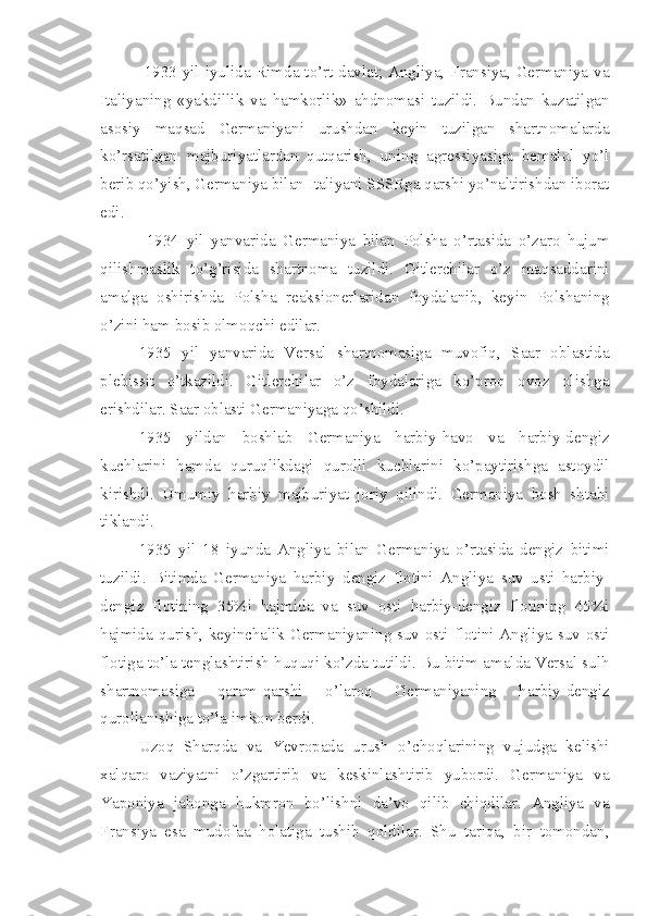   1933 yil iyulida Rimda to’rt davlat; Angliya, Fransiya, Germaniya va
Italiyaning   «yakdillik   va   hamkorlik»   ahdnomasi   tuzildi.   Bundan   kuzatilgan
asosiy   maqsad   Germaniyani   urushdan   keyin   tuzilgan   shartnomalarda
ko’rsatilgan   majburiyatlardan   qutqarish,   uning   agressiyasiga   bemalol   yo’l
berib qo’yish, Germaniya bilan Italiyani SSSRga qarshi yo’naltirishdan iborat
edi.
  1934   yil   yanvarida   Germaniya   bilan   Polsha   o’rtasida   o’zaro   hujum
qilishmaslik   to’g’risida   shartnoma   tuzildi.   Gitlerchilar   o’z   maqsaddarini
amalga   oshirishda   Polsha   reaksionerlaridan   foydalanib,   keyin   Polshaning
o’zini ham bosib olmoqchi edilar.
1935   yil   yanvarida   Versal   shartnomasiga   muvofiq,   Saar   oblastida
plebissit   o’tkazildi.   Gitlerchilar   o’z   foydalariga   ko’proq   ovoz   olishga
erishdilar. Saar oblasti Germaniyaga qo’shildi.
1935   yildan   boshlab   Germaniya   harbiy-havo   va   harbiy-dengiz
kuchlarini   hamda   quruqlikdagi   qurolli   kuchlarini   ko’paytirishga   astoydil
kirishdi.   Umumiy   harbiy   majburiyat   joriy   qilindi.   Germaniya   bosh   shtabi
tiklandi.
1935   yil   18   iyunda   Angliya   bilan   Germaniya   o’rtasida   dengiz   bitimi
tuzildi.   Bitimda   Germaniya   harbiy   dengiz   flotini   Angliya   suv   usti   harbiy-
dengiz   flotining   35%i   hajmida   va   suv   osti   harbiy-dengiz   flotining   45%i
hajmida qurish, keyinchalik Germaniyaning suv osti flotini Angliya suv osti
flotiga to’la tenglashtirish huquqi ko’zda tutildi. Bu bitim amalda Versal sulh
shartnomasiga   qaram-qarshi   o’laroq   Germaniyaning   harbiy-dengiz
qurollanishiga to’la imkon berdi.
Uzoq   Sharqda   va   Yevropada   urush   o’choqlarining   vujudga   kelishi
xalqaro   vaziyatni   o’zgartirib   va   keskinlashtirib   yubordi.   Germaniya   va
Yaponiya   jahonga   hukmron   bo’lishni   da’vo   qilib   chiqdilar.   Angliya   va
Fransiya   esa   mudofaa   holatiga   tushib   qoldilar.   Shu   tariqa,   bir   tomondan, 