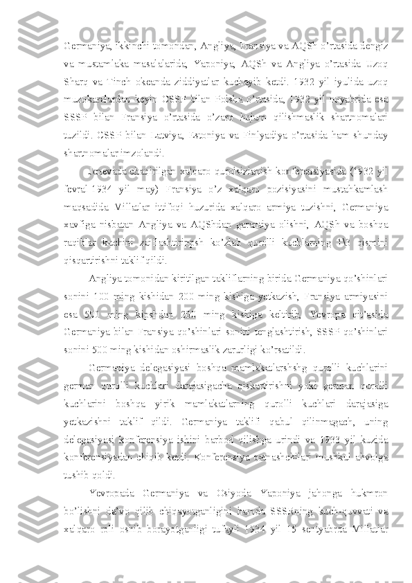 Germaniya, ikkinchi tomondan, Angliya, Fransiya va AQSh o’rtasida dengiz
va   mustamlaka   masalalarida,   Yaponiya,   AQSh   va   Angliya   o’rtasida   Uzoq
Sharq   va   Tinch   okeanda   ziddiyatlar   kuchayib   ketdi.   1932   yil   iyulida   uzoq
muzokaralardan   keyin   CSSP   bilan   Polsha   o’rtasida,   1932   yil   noyabrida   esa
SSSP   bilan   Fransiya   o’rtasida   o’zaro   hujum   qilishmaslik   shartnomalari
tuzildi.   CSSP   bilan   Latviya,   Estoniya   va   Finlyadiya   o’rtasida   ham   shunday
shartnomalar imzolandi.
Jenevada chaqirilgan xalqaro qurolsizlanish konferensiyasida (1932 yil
fevral-1934   yil   may)   Fransiya   o’z   xalqaro   pozisiyasini   mustahkamlash
maqsadida   Millatlar   ittifoqi   huzurida   xalqaro   armiya   tuzishni,   Germaniya
xavfiga   nisbatan   Angliya   va   AQShdan   garantiya   olishni,   AQSh   va   boshqa
raqiblar   kuchini   zaiflashtirippsh   ko’zlab   qurolli   kuchlarning   1\3   qismini
qisqartirishni taklif qildi.
Angliya tomonidan kiritilgan takliflarning birida Germaniya qo’shinlari
sonini   100   ming   kishidan   200   ming   kishiga   yetkazish,   Fransiya   armiyasini
esa   500   ming   kipshdan   200   ming   kishiga   keltirib,   Yevropa   qit’asida
Germaniya bilan Fransiya qo’shinlari sonini tenglashtirish, SSSP qo’shinlari
sonini 500 ming kishidan oshirmaslik zarurligi ko’rsatildi.
Germaniya   delegasiyasi   boshqa   mamlakatlarshshg   qurolli   kuchlarini
german   qurolli   kuchlari   darajasigacha   qiskartirishni   yoki   german   qurolli
kuchlarini   boshqa   yirik   mamlakatlarning   qurolli   kuchlari   darajasiga
yetkazishni   taklif   qildi.   Germaniya   taklifi   qabul   qilinmagach,   uning
delegasiyasi   konferensiya   ishini   barbod   qilishga   urindi   va   1933   yil   kuzida
konferensiyadan   chiqib   ketdi.   Konferensiya   qatnashchilari   mushkul   ahvolga
tushib qoldi.
Yevropada   Germaniya   va   Osiyoda   Yaponiya   jahonga   hukmron
bo’lishni   da’vo   qilib   chiqayotganligini   hamda   SSSRning   kuch-quvvati   va
xalqaro   roli   oshib   borayotganligi   tufayli   1934   yil   15   sentyabrda   Millatlar 