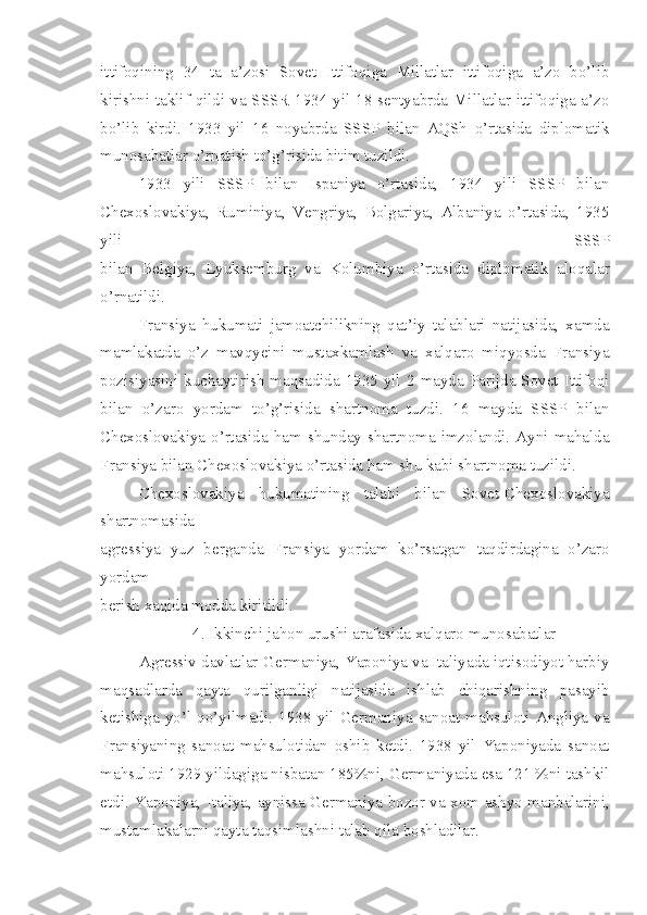 ittifoqining   34   ta   a’zosi   Sovet   Ittifoqiga   Millatlar   ittifoqiga   a’zo   bo’lib
kirishni taklif qildi va SSSR  1934 yil 18 sentyabrda Millatlar ittifoqiga a’zo
bo’lib   kirdi.   1933   yil   16   noyabrda   SSSP   bilan   AQSh   o’rtasida   diplomatik
munosabatlar o’rnatish to’g’risida bitim tuzildi.
1933   yili   SSSP   bilan   Ispaniya   o’rtasida,   1934   yili   SSSP   bilan
Chexoslovakiya,   Ruminiya,   Vengriya,   Bolgariya,   Albaniya   o’rtasida,   1935
yili   SSSP
bilan   Belgiya,   Lyuksemburg   va   Kolumbiya   o’rtasida   diplomatik   aloqalar
o’rnatildi.
Fransiya   hukumati   jamoatchilikning   qat’iy   talablari   natijasida,   xamda
mamlakatda   o’z   mavqyeini   mustaxkamlash   va   xalqaro   miqyosda   Fransiya
pozisiyasini  kuchaytirish  maqsadida  1935 yil  2 mayda  Parijda Sovet Ittifoqi
bilan   o’zaro   yordam   to’g’risida   shartnoma   tuzdi.   16   mayda   SSSP   bilan
Chexoslovakiya  o’rtasida  ham  shunday shartnoma imzolandi. Ayni  mahalda
Fransiya bilan Chexoslovakiya o’rtasida ham shu kabi shartnoma tuzildi.
Chexoslovakiya   hukumatining   talabi   bilan   Sovet-Chexoslovakiya
shartnomasida
agressiya   yuz   berganda   Fransiya   yordam   ko’rsatgan   taqdirdagina   o’zaro
yordam
berish xaqida modda kiritildi.
4. Ikkinchi jahon urushi arafasida xalqaro munosabatlar
Agressiv davlatlar-Germaniya, Yaponiya va Italiyada iqtisodiyot harbiy
maqsadlarda   qayta   qurilganligi   natijasida   ishlab   chiqarishning   pasayib
ketishiga   yo’l   qo’yilmadi.   1938   yil   Germaniya   sanoat   mahsuloti   Angliya   va
Fransiyaning   sanoat   mahsulotidan   oshib   ketdi.   1938   yil   Yaponiyada   sanoat
mahsuloti 1929 yildagiga nisbatan 185%ni, Germaniyada esa 121 %ni tashkil
etdi. Yaponiya, Italiya, aynissa Germaniya bozor va xom ashyo manbalarini,
mustamlakalarni qayta taqsimlashni talab qila boshladilar. 