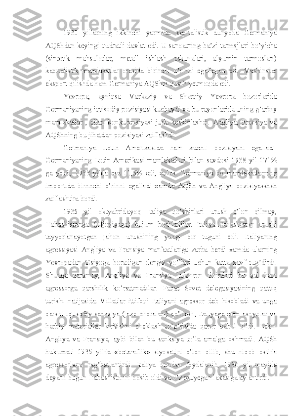 1930   yillarning   ikkinchi   yarmida   kapitalistik   dunyoda   Germaniya
AQShdan keyingi qudratli davlat edi. U sanoatning ba’zi tarmsjlari bo’yicha
(sintetik   mahsulotlar,   metall   ishlash   uskunalari,   alyumin   tarmoslari)
kapitalistik   mamlakatlar   orasida   birinchi   o’rinni   egallagan   edi.   Mashinalar
eksport qilishda ham Germaniya AQShni quvib yetmoqda edi.
Yevropa,   ayniqsa   Markaziy   va   Sharqiy   Yevropa   bozorlarida
Germaniyaning iqtisodiy pozisiyasi kuchaydi va bu rayonlarida uning g’arbiy
mamlakatlar   ,   bilan   konkurensiyasi   juda   keskinlashdi.   Angliya,   Fransiya   va
AQShning bu jihatdan pozisiyasi zaiflashdi.
Germaniya   Lotin   Amerikasida   ham   kuchli   pozisiyani   egalladi.
Germaniyaning   Lotin   Amerikasi   mamlakatlari   bilan   savdosi   1938   yil   171%
ga   yetdi,   1933   yilda   esa   11,5%   edi,   xolos.   Germaniya   bu   mamlakatlarning
importida   birnnchi   o’rinni   egalladi   xamda   AQSh   va   Angliya   pozisiyasshsh
zaiflashtira bordi.
1935   yil   oktyabridayoq   Italiya   qo’shinlari   urush   e’lon   qilmay,
Habashistonga   (Efiopiyaga)   hujum   boshladilar.   Italiya-Habashiston   urushi
tayyorlanayotgan   jahon   urushining   yangi   bir   tuguni   edi.   Italiyaning
agressiyasi   Angliya   va   Fransiya   manfaatlariga   zarba   berdi   xamda   ularning
Yevropadan   Osiyoga   boradigan   dengiz   yo’llari   uchun   katta   xavf   tug’dirdi.
Shunga   qaramay,   Angliya   va   Fransiya   hukmron   doiralari   bu   gal   ham
agressorga   qarshilik   ko’rsatmadilar.   Faqat   Sovet   delegasiyasining   qattiq
turishi   natijasida   Millatlar   ittifoqi   Italiyani   agressor   deb   hisobladi   va   unga
qarshi iqtisodiy sanksiya (jazo choralari) qo’llash, Italiyaga xom ashyolar va
harbiy   materiallar   kiritishni   cheklash   to’g’risida   qaror   qabul   qildi.   Lekin
Angliya   va   Fransiya,   aybi   bilan   bu   sanksiya   to’la   amalga   oshmadi.   AQSh
hukumati   1935   yilda   «betaraflik»   siyosatini   e’lon   qilib,   shu   niqob   ostida
agressorlarni   rag’batlantirdi.   Italiya   bundan   foydalanib,   1936   yil   mayida
deyarli bugun Habashistonni bosib oldi va o’z muyegamlakasiga aylantirdi. 