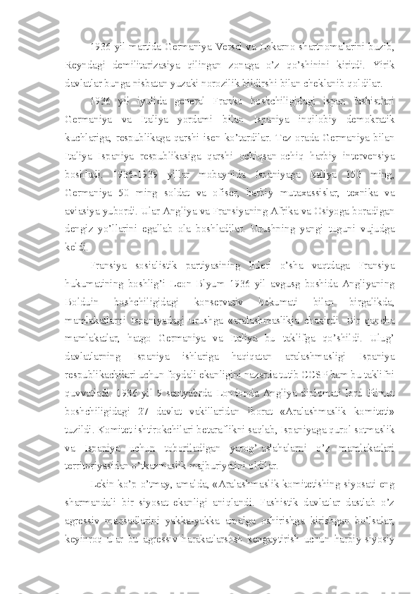 1936 yil martida Germaniya Versal va Lokarno shartnomalarini buzib,
Reyndagi   demilitarizasiya   qilingan   zonaga   o’z   qo’shinini   kiritdi.   Yirik
davlatlar bunga nisbatan yuzaki norozilik bildirshi bilan cheklanib qoldilar.
1936   yil   iyulida   general   Franko   boshchiligidagi   ispan   fashistlari
Germaniya   va   Italiya   yordami   bilan   Ispaniya   inqilobiy   demokratik
kuchlariga,   respublikaga   qarshi   isen   ko’tardilar.   Tez   orada   Germaniya   bilan
Italiya   Ispaniya   respublikasiga   qarshi   ochiqsan-ochiq   harbiy   intervensiya
boshladi.   1936-1939   yillar   mobaynida   Ispaniyaga   Italiya   150   ming,
Germaniya   50   ming   soldat   va   ofiser,   harbiy   mutaxassislar,   texnika   va
aviasiya yubordi. Ular Angliya va Fransiyaning Afrika va Osiyoga boradigan
dengiz   yo’llarini   egallab   ola   boshladilar.   Urushning   yangi   tuguni   vujudga
keldi.
Fransiya   sosialistik   partiyasining   lideri   o’sha   vaqtdaga   Fransiya
hukumatining   boshlig’i   Leon   Blyum   1936   yil   avgusg   boshida   Angliyaning
Bolduin   boshchiligidagi   konservativ   hukumati   bilan   birgalikda,
mamlakatlarni   Ispaniyadagi   urushga   «aralashmaslikja   chaqirdi.   Bir   qancha
mamlakatlar,   hatgo   Germaniya   va   Italiya   bu   taklifga   qo’shildi.   Ulug’
davlatlarning   Ispaniya   ishlariga   haqiqatan   aralashmasligi   Ispaniya
respublikachilari uchun foydali ekanligini nazarda tutib CCSP ham bu taklifni
quvvatladi.   1936   yil   9   sentyabrda   Londonda   Angliya   diplomati   lord   Plimut
boshchiligidagi   27   davlat   vakillaridan   iborat   «Aralashmaslik   komiteti»
tuzildi. Komitet ishtirokchilari betaraflikni saqlab, Ispaniyaga qurol sotmaslik
va   Ispaniya   uchun   toboriladigan   yarog’-aslahalarni   o’z   mamlakatlari
territoriyasidan o’tkazmaslik majburiyatini oldilar.
Lekin ko’p o’tmay, amalda, «Aralashmaslik komitetishing siyosati eng
sharmandali   bir   siyosat   ekanligi   aniqlandi.   Fashistik   davlatlar   dastlab   o’z
agressiv   maqsadlarini   yakka-yakka   amalga   oshirishga   kirishgan   bo’lsalar,
keyinroq   ular   bu   agressiv   harakatlarshsh   kengaytirish   uchun   harbiy-siyosiy 