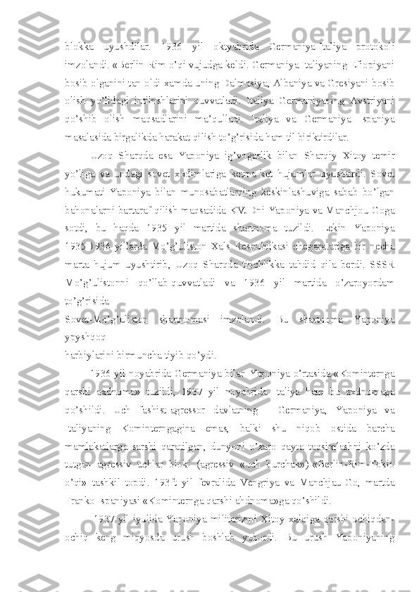 blokka   uyushdilar.   1936   yil   oktyabrida   Germaniya-Italiya   protokoli
imzolandi. «Berlin-Rim o’qi vujudga keldi. Germaniya Italiyaning Efiopiyani
bosib olganini tan oldi xamda uning Dalmasiya, Albaniya va Gresiyani bosib
olish   yo’lidagi   intilnshlarini   quvvatladi.   Italiya   Germaniyaning   Avstriyani
qo’shib   olish   maqsadlarini   ma’qulladi.   Italiya   va   Germaniya   Ispaniya
masalasida birgalikda harakat qilish to’g’risida ham til biriktirdilar.
Uzoq   Sharqda   esa   Yaponiya   ig’vogarlik   bilan   Sharqiy   Xitoy   temir
yo’liga   va   undagi   sovet   xodimlariga   ketma-ket   hujumlar   uyushtirdi.   Sovet
hukumati   Yaponiya   bilan   munosabatlarning   keskinlashuviga   sabab   bo’lgan
bahonalarni bartaraf qilish maqsadida KVJDni Yaponiya va Manchjou Goga
sotdi,   bu   haqda   1935   yil   martida   shartnoma   tuzildi.   Lekin   Yaponiya
1935-1936   yillarda   Mo’g’uliston   Xals   Respublikasi   chegaralariga   bir   necha
marta   hujum   uyushtirib,   Uzoq   Sharqda   tinchlikka   tahdid   qila   berdi.   SSSR
Mo’g’ulistonni   qo’llab-quvvatladi   va   1936   yil   martida   o’zaroyordam
to’g’risida
Sovet-Mo’g’uliston   shartnomasi   imzolandi.   Bu   shartnoma   Yaponiya
ypyshqoq
harbiylarini birmuncha tiyib qo’ydi.
1936 yil noyabrida Germaniya bilan Yaponiya o’rtasida «Kominternga
qarshi   axdnoma»   tuzildi,   1937   yil   noyabrida   Italiya   ham   bu   axdnomaga
qo’shildi.   Uch   fashist-agressor   davlatning   -   Germaniya,   Yaponiya   va
Italiyaning   Kominterngagina   emas,   balki   shu   niqob   ostida   barcha
mamlakatlarga   sarshi   qaratilgan,   dunyoni   o’zaro   qayta   taqsimlashni   ko’zda
tutgan   agressiv   uchlar   bloki   (agressiv   «uch   burchak»)-«Berlin-Rim-Tokio
o’qi»   tashkil   topdi.   193ft   yil   fevralida   Vengriya   va   Manchjau-Go,   martda
Franko Ispaniyasi «Kominternga qarshi ahdnoma»ga qo’shildi.
  1937 yil iyulida Yaponiya militarizmi Xitoy xalqiga qarshi ochiqdan-
ochiq   keng   miqyosda   urush   boshlab   yubordi.   Bu   urush   Yaponiyaning 