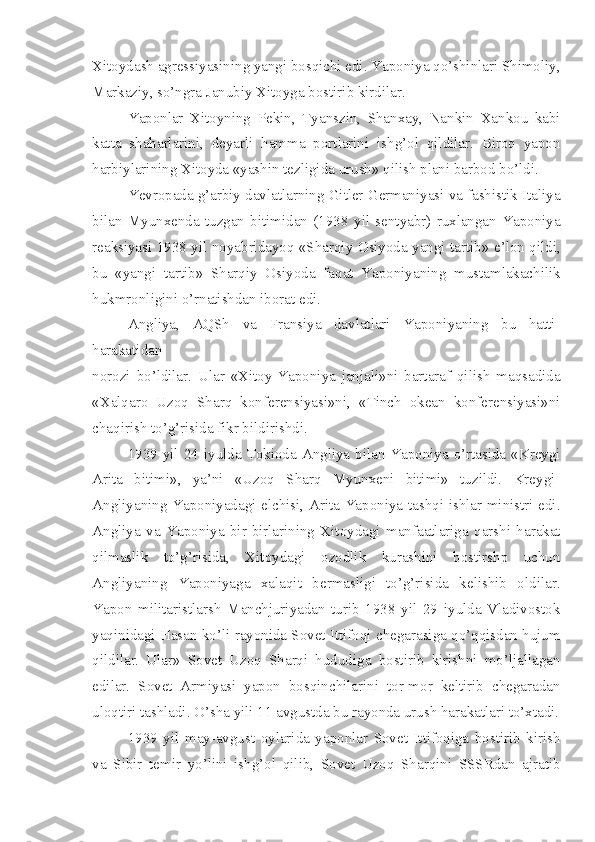 Xitoydash agressiyasining yangi bosqichi edi. Yaponiya qo’shinlari Shimoliy,
Markaziy, so’ngra Janubiy Xitoyga bostirib kirdilar.
Yaponlar   Xitoyning   Pekin,   Tyanszin,   Shanxay,   Nankin   Xankou   kabi
katta   shaharlarini,   deyarli   hamma   portlarini   ishg’ol   qildilar.   Biroq   yapon
harbiylarining Xitoyda «yashin tezligida urush» qilish plani barbod bo’ldi.
Yevropada g’arbiy davlatlarning Gitler Germaniyasi va fashistik Italiya
bilan   Myunxenda   tuzgan   bitimidan   (1938   yil   sentyabr)   ruxlangan   Yaponiya
reaksiyasi 1938 yil noyabridayoq «Sharqiy Osiyoda yangi tartib» e’lon qildi,
bu   «yangi   tartib»   Sharqiy   Osiyoda   faqat   Yaponiyaning   mustamlakachilik
hukmronligini o’rnatishdan iborat edi.
Angliya,   AQSh   va   Fransiya   davlatlari   Yaponiyaning   bu   hatti-
harakatidan
norozi   bo’ldilar.   Ular   «Xitoy-Yaponiya   janjali»ni   bartaraf   qilish   maqsadida
«Xalqaro   Uzoq   Sharq   konferensiyasi»ni,   «Tinch   okean   konferensiyasi»ni
chaqirish to’g’risida fikr bildirishdi.
1939 yil 24 iyulda Tokioda Angliya bilan Yaponiya o’rtasida «Kreygi
Arita   bitimi»,   ya’ni   «Uzoq   Sharq   Myunxeni   bitimi»   tuzildi.   Kreygi-
Angliyaning Yaponiyadagi elchisi, Arita-Yaponiya tashqi ishlar ministri edi.
Angliya   va   Yaponiya   bir-birlarining   Xitoydagi   manfaatlariga   qarshi   harakat
qilmaslik   to’g’risida,   Xitoydagi   ozodlik   kurashini   bostirshp   uchun
Angliyaning   Yaponiyaga   xalaqit   bermasligi   to’g’risida   kelishib   oldilar.
Yapon   militaristlarsh   Manchjuriyadan   turib   1938   yil   29   iyulda   Vladivostok
yaqinidagi Hasan ko’li rayonida Sovet Ittifoqi chegarasiga qo’qqisdan hujum
qildilar.   Ular»   Sovet   Uzoq   Sharqi   hududiga   bostirib   kirishni   mo’ljallagan
edilar.   Sovet   Armiyasi   yapon   bosqinchilarini   tor-mor   keltirib   chegaradan
uloqtiri tashladi. O’sha yili 11 avgustda bu rayonda urush harakatlari to’xtadi.
1939   yil   may-avgust   oylarida   yaponlar   Sovet   Ittifoqiga   bostirib   kirish
va   Sibir   temir   yo’lini   ishg’ol   qilib,   Sovet   Uzoq   Sharqini   SSSRdan   ajratib 