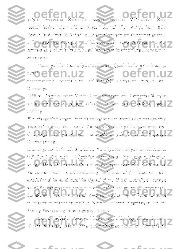 qo’yish   maqsadida   Xalxin-Gol   daryosi   rayonida   Mo’g’uliston   Xalq
Respublikasiga   hujum   qildilar.   Sovet   hukumati   bilan   Mo’g’uListon   Xalq
Respublikasi o’rtasida 1936 yilda tuzilgan o’zaro yordam shartnomasiga amal
qilib,   SSSP   Mo’g’ulisgonni   qo’llab-quvvatladi.   Sovet   Armiyasi   mo’g’ul
Armiyasiga yordam ko’rsatib, bu gal ham yapon bosqinchilariga qaqshatqich
zarba berdi.
Yaponiya bilan Germaniya o’rtasida xam (garchi bo’lar «Kominternga
qarshi
ahdnoma»ning   ishtirokchilari   bo’lsalar-da)   ziddiyatlar   mavjud   edi.
Germaniya
1938   yil   fevraliga   qadar   Manjou-Goni   tanimagan   edi.   Germaniya   Xitoyda
bir   qancha   imtiyozlarga   ega   bo’lishni,   Birinchi   jahon   urushidan   keyin
o’zining
Yaponiyaga o’tib ketgan Tinch okeandagi sobiq mustamlakalari masalasining
qayta   ko’rib   chiqilishini   istardi.   Germaniya   yashirin   yo’llar   bilan   chan-kay-
shichilarga   qurol-yarog’   va   maslahatchilar   yuborib   turdi.   Yaponiya
Germaniyaning
talablariga   rozi   bo’lmadi.   Shu   tariqa,   Yaponiya-Germaniya   munosabatlarida
ixtiloflar   bo’lib   turdi.   Gitlerchilar   Germaniyasi   bir   qator   tadbirlardan
so’ng,   1938   yil   11   martda   zo’rlik   bilan   Avstriyani   bosib   oldi.   Bu   Versal   va
Sen-Jermen   sulh   shartnomalarining   to’g’ridan-to’g’ri   buzilishi   edi.
«Aralashmaslik»   va   «betaraflik»   siyosatlari   niqobi   ostida   Angliya,   Fransiya
va   AQSh   Avsgriyaning   bosib   olinishini   ma’qulladi   va   tanidi.   Imperialistik
davlatlarping   hukmron   doiralari   Avstriya   masalasining   Millatlar   ittifoqida
muhokama   qilinishini   istamadilar.   Natijada   gitlerchilar   agressiyasi   Janubi-
Sharqiy Yevropaning ichkarisiga yoyilib bordi. .
German   fashistlari   Avstriyani   bosib   olganlaridan   keyin   butun   diqqatni
Chexoslovakiyaga,   avvalo   uning   Sudet   oblastiga   qaratdilar.   Germaniyada 