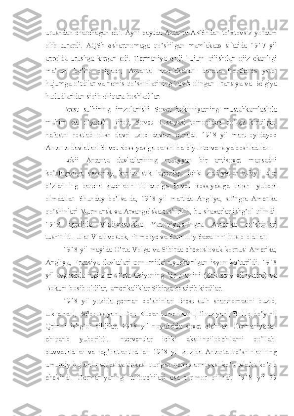 urushdan charchagan edi. Ayni paytda Antanta AKShdan to’xtovsiz yordam
olib   turardi.   AQSh   «shartnomaga   qo’shilgan   mamlakat»   sifatida   1917   yil
aprelda   urushga   kirgan   edi.   Germaniya   endi   hujum   qilishdan   ojiz   ekanligi
ma’lum   bo’lib   qolgach,   Antanta   mamlakatlari   barcha   frontlarda   yalpi
hujumga o’tdilar va nemis qo’shinlarining bosib olingan Fransiya va Belgiya
hududlaridan siqib chiqara boshladilar.
Brest   sulhining   imzolanishi   Sovet   hokimiyatning   mustahkamlashda
muhim   rol   o’ynadi.   Biroq,   Sovet   Rossiyasi   tomonidan   qo’lga   kiritilgan
nafastni   rostlab   olish   davri   uzoq   davom   etmadi.   1918   yil   mart   oyidayoq
Antanta davlatlari Sovet Rossiyasiga qarshi harbiy intervensiya boshladilar.
Lekii   Antanta   davlatlarining   muayyan   bir   antisovet   maqsadni
ko’zlaganiga   qaramay,   kapitalistik   lagerdagi   ichki   ziddiyatlar   tufayli   ular
o’zlarining   barcha   kuchlarini   birdaniga   Sovet   Rossiyasiga   qarshi   yubora
olmadilar.   Shunday   bo’lsa-da,   1918   yil   martida   Angliya,   so’ngra   Amerika
qo’shinlari Murmansk va Arxangelska tushirilib, bu shaxarlar ishg’ol qilindi.
1918   aprelida   Vladivostokka   Yaponiya,so’ngra   Amerika   qo’shinlari
tushirildi. Ular Vladivostok, Primorye va Shimoliy Saxalinni bosib oldilar.
1918 yil mayida O’rta Volga va Sibirda chexoslovak korpusi Amerika,
Angliya,   Fransiya   davlatlari   tomomidai   uyushtirilgan   isyon   ko’tarildi.   1918
yil   avgustida   inglizlar   O’rta   Osiyoning   bir   qismini   (Zakaspiy   viloyatini)   va
Bokuni bosib oldilar, amerikaliklar Sibirga bostirib kirdilar.
1918   yil   yozida   german   qo’shinlari   Brest   sulh   shartnomasini   buzib,
Ukrainani, Belorussiyani, Don-Kuban tumanlarini, Gruziyani, Boltiq bo’yini,
Qrimni   ishg’ol   qildilar.   1918   yil   noyabrida   sovet   elchilari   Germaniyadan
chiqarib   yuborildi.   Interventlar   ichki   aksilinqilobchilarni   qo’llab-
quvvatladilar   va   rag’batlantirdilar.   1918   yil   kuzida   Antanta   qo’shinlarining
umumiy hujumi natijasida tinkasi qurigan nemis armiyasi ko’p talafot ko’rib
chekindi.   Germaniyaning   ittifoqchilari   esa   tor-mor   qilindi.   1918   yil   29 