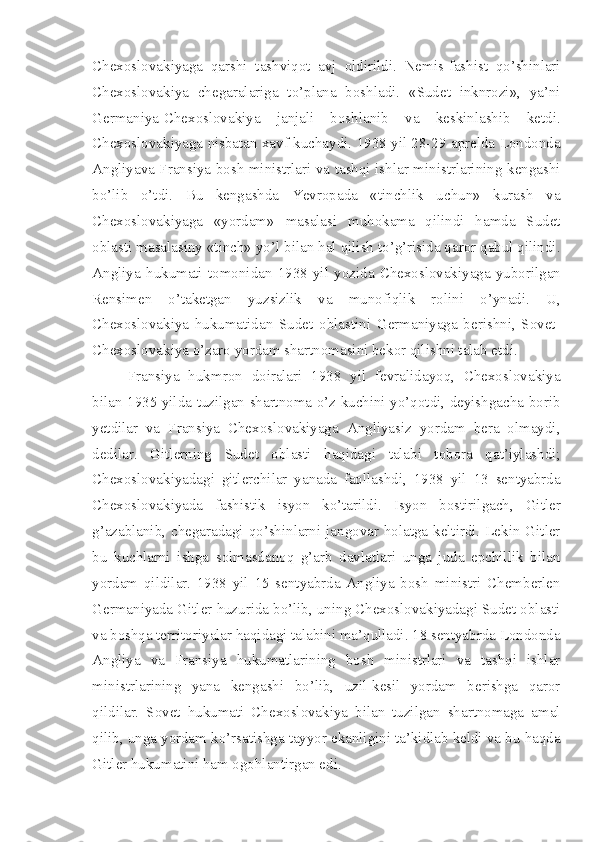 Chexoslovakiyaga   qarshi   tashviqot   avj   oldirildi.   Nemis-fashist   qo’shinlari
Chexoslovakiya   chegaralariga   to’plana   boshladi.   «Sudet   inknrozi»,   ya’ni
Germaniya-Chexoslovakiya   janjali   boshlanib   va   keskinlashib   ketdi.
Chexoslovakiyaga nisbatan xavf kuchaydi. 1938 yil 28-29 aprelda Londonda
Angliyava Fransiya bosh ministrlari va tashqi ishlar ministrlarining kengashi
bo’lib   o’tdi.   Bu   kengashda   Yevropada   «tinchlik   uchun»   kurash   va
Chexoslovakiyaga   «yordam»   masalasi   muhokama   qilindi   hamda   Sudet
oblasti masalasiny «tinch» yo’l bilan hal qilish to’g’risida qaror qabul qilindi.
Angliya   hukumati   tomonidan   1938   yil   yozida   Chexoslovakiyaga   yuborilgan
Rensimen   o’taketgan   yuzsizlik   va   munofiqlik   rolini   o’ynadi.   U,
Chexoslovakiya   hukumatidan   Sudet   oblastini   Germaniyaga   berishni,   Sovet-
Chexoslovakiya o’zaro yordam shartnomasini bekor qilishni talab etdi.
Fransiya   hukmron   doiralari   1938   yil   fevralidayoq,   Chexoslovakiya
bilan 1935 yilda tuzilgan shartnoma o’z kuchini yo’qotdi, deyishgacha borib
yetdilar   va   Fransiya   Chexoslovakiyaga   Angliyasiz   yordam   bera   olmaydi,
dedilar.   Gitlerning   Sudet   oblasti   haqidagi   talabi   tobora   qat’iylashdi;
Chexoslovakiyadagi   gitlerchilar   yanada   faollashdi,   1938   yil   13   sentyabrda
Chexoslovakiyada   fashistik   isyon   ko’tarildi.   Isyon   bostirilgach,   Gitler
g’azablanib, chegaradagi qo’shinlarni jangovar holatga keltirdi. Lekin Gitler
bu   kuchlarni   ishga   solmasdanoq   g’arb   davlatlari   unga   juda   epchillik   bilan
yordam   qildilar.   1938   yil   15   sentyabrda   Angliya   bosh   ministri   Chemberlen
Germaniyada Gitler huzurida bo’lib, uning Chexoslovakiyadagi Sudet oblasti
va boshqa   territoriyalar haqidagi talabini ma’qulladi. 18 sentyabrda Londonda
Angliya   va   Fransiya   hukumatlarining   bosh   ministrlari   va   tashqi   ishlar
ministrlarining   yana   kengashi   bo’lib,   uzil-kesil   yordam   berishga   qaror
qildilar.   Sovet   hukumati   Chexoslovakiya   bilan   tuzilgan   shartnomaga   amal
qilib, unga yordam ko’rsatishga tayyor ekanligini ta’kidlab keldi va bu haqda
Gitler hukumatini ham ogohlantirgan edi. 