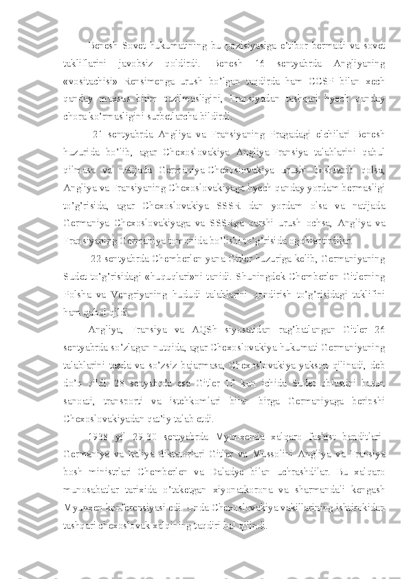 Benesh   Sovet   hukumatining   bu   pozisiyasiga   e’tibor   bermadi   va   sovet
takliflarini   javobsiz   qoldirdi.   Benesh   16   sentyabrda   Angliyaning
«vositachisi»   Rensimenga   urush   bo’lgan   taqdirda   ham   CCSP   bilan   xech
qanday   maxsus   bitim   tuzilmasligini,   Fransiyadan   tashqari   hyech   qanday
chora ko’rmasligini surbetlarcha bildirdi.
  21   sentyabrda   Angliya   va   Fransiyaning   Pragadagi   elchilari   Benesh
huzurida   bo’lib,   agar   Chexoslovakiya   Angliya-Fransiya   talablarini   qabul
qilmasa   va   natijada   Germaniya-Chexoslovakiya   urushi   boshlanib   qolsa,
Angliya va Fransiyaning Chexoslovakiyaga hyech qanday yordam bermasligi
to’g’risida,   agar   Chexoslovakiya   SSSR   dan   yordam   olsa   va   natijada
Germaniya   Chexoslovakiyaga   va   SSSRga   qarshi   urush   ochsa,   Angliya   va
Fransiyaning Germaniya tomonida bo’lishi to’g’risida ogohlantirdilar.
  22 sentyabrda Chemberlen yana Gitler huzuriga kelib, Germaniyaning
Sudet  to’g’risidagi  «huquqlari»ni  tanidi.  Shuningdek  Chemberlen  Gitlerning
Polsha   va   Vengriyaning   hududi   talablarini   qondirish   to’g’risidagi   taklifini
ham qabul qildi.
Angliya,   Fransiya   va   AQSh   siyosatidan   rag’batlangan   Gitler   26
sentyabrda so’zlagan nutqida, agar Chexoslovakiya hukumati Germaniyaning
talablarini   tezda   va   so’zsiz   bajarmasa,   Chexoslovakiya   yakson   qilinadi,   deb
do’q   qildi.   28   senyabrda   esa   Gitler   10   kun   ichida   Sudet   oblastini   butun
sanoati,   transporti   va   istehkomlari   bilan   birga   Germaniyaga   beripshi
Chexoslovakiyadan qat’iy talab etdi.
1938   yil   29-30   sentyabrda   Myunxenda   xalqaro   fashist   banditlari-
Germaniya   va   Italiya   diktatorlari   Gitler   va   Mussolini   Angliya   va   Fransiya
bosh   ministrlari   Chemberlen   va   Daladye   bilan   uchrashdilar.   Bu   xalqaro
munosabatlar   tarixida   o’taketgan   xiyonatkorona   va   sharmandali   kengash
Myunxen konferensiyasi edi. Unda Chexoslovakiya vakillarining ishtirokidan
tashqari chexoslovak xalqining taqdiri hal qilindi. 