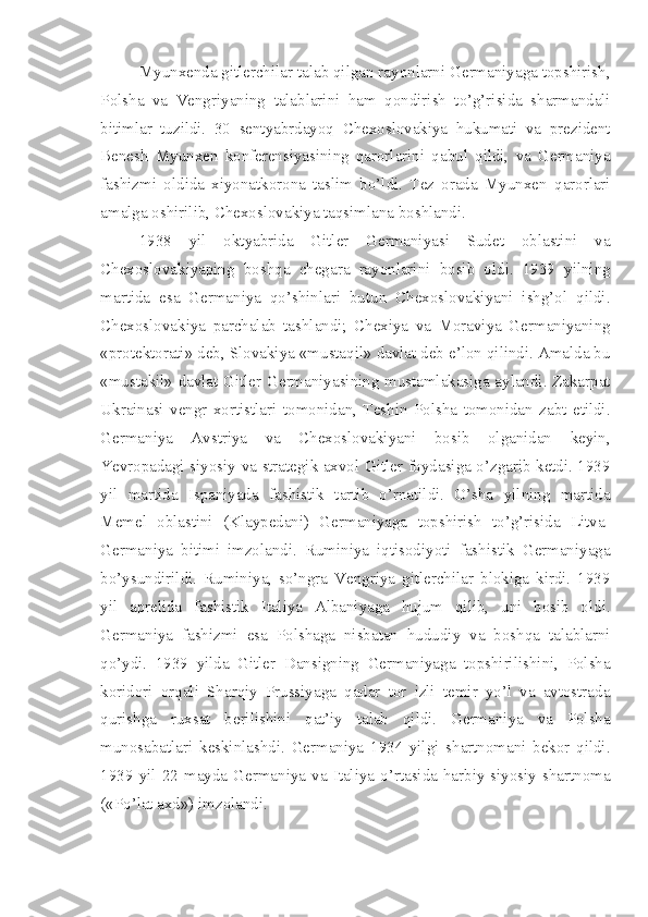 Myunxenda gitlerchilar talab qilgan rayonlarni Germaniyaga topshirish,
Polsha   va   Vengriyaning   talablarini   ham   qondirish   to’g’risida   sharmandali
bitimlar   tuzildi.   30   sentyabrdayoq   Chexoslovakiya   hukumati   va   prezident
Benesh   Myunxen   konferensiyasining   qarorlarini   qabul   qildi,   va   Germaniya
fashizmi   oldida   xiyonatkorona   taslim   bo’ldi.   Tez   orada   Myunxen   qarorlari
amalga oshirilib, Chexoslovakiya taqsimlana boshlandi.
1938   yil   oktyabrida   Gitler   Germaniyasi   Sudet   oblastini   va
Chexoslovakiyaping   boshqa   chegara   rayonlarini   bosib   oldi.   1939   yilning
martida   esa   Germaniya   qo’shinlari   butun   Chexoslovakiyani   ishg’ol   qildi.
Chexoslovakiya   parchalab   tashlandi;   Chexiya   va   Moraviya   Germaniyaning
«protektorati» deb, Slovakiya «mustaqil» davlat deb e’lon qilindi. Amalda bu
«mustakil» davlat Gitler Germaniyasining mustamlakasiga aylandi. Zakarpat
Ukrainasi   vengr   xortistlari   tomonidan,   Teshin   Polsha   tomonidan   zabt   etildi.
Germaniya   Avstriya   va   Chexoslovakiyani   bosib   olganidan   keyin,
Yevropadagi siyosiy va strategik axvol Gitler foydasiga o’zgarib ketdi. 1939
yil   martida   Ispaniyada   fashistik   tartib   o’rnatildi.   O’sha   yilning   martida
Memel   oblastini   (Klaypedani)   Germaniyaga   topshirish   to’g’risida   Litva-
Germaniya   bitimi   imzolandi.   Ruminiya   iqtisodiyoti   fashistik   Germaniyaga
bo’ysundirildi.   Ruminiya,   so’ngra   Vengriya   gitlerchilar   blokiga   kirdi.   1939
yil   aprelida   fashistik   Italiya   Albaniyaga   hujum   qilib,   uni   bosib   oldi.
Germaniya   fashizmi   esa   Polshaga   nisbatan   hududiy   va   boshqa   talablarni
qo’ydi.   1939   yilda   Gitler   Dansigning   Germaniyaga   topshirilishini,   Polsha
koridori   orqali   Sharqiy   Prussiyaga   qadar   tor   izli   temir   yo’l   va   avtostrada
qurishga   ruxsat   berilishini   qat’iy   talab   qildi.   Germaniya   va   Polsha
munosabatlari   keskinlashdi.   Germaniya   1934   yilgi   shartnomani   bekor   qildi.
1939  yil  22   mayda   Germaniya   va   Italiya  o’rtasida   harbiy-siyosiy  shartnoma
(«Po’lat axd») imzolandi. 
