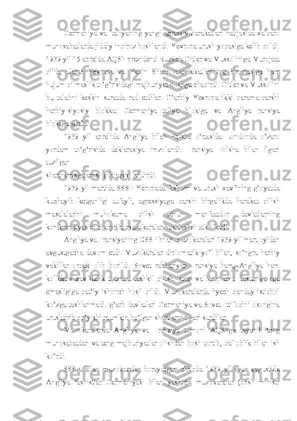 Germaniya   va   Italiyaning   yangi   agressiv   harakatlari   natijasida   xalqaro
munosabatlarda jiddiy inqiroz boshlandi. Yevropa urush yoqasiga kelib qoldi.
1939 yil 15 aprelda AQSh prezidenti Ruzvelt Gitler va Mussoliniga Murojaat
qilib,   ularni   Yevropa   va   Yaqin   Sharq   mamlakatlarining   birortasiga   ham
hujum qilmaslik to’g’risidagi majburiyat olishga chaqirdi. Gitler va Mussolini
bu   talabni   keskin   suratda   rad   etdilar.   G’arbiy   Yevropa   ikki   qarama-qarshi
harbiy-siyosiy   blokka:   Germaniya-Italiya   blokiga   va   Angliya-Fransiya
blokiga ajraldi.
1939   yil   aprelida   Angliya   bilan   Polsha   o’rtasida   Londonda   o’zaro
yordam   to’g’risida   deklarasiya   imzolandi.   Fransiya   Polsha   bilan   ilgari
tuzilgan
shartnomaga amal qilajagini bildirdi.
1939 yil martida SSSP Yeropada fashizm va urush xavfining g’oyatda
kuchayib   ketganligi   tufayli,   agressiyaga   qarshi   birgalikda   harakat   qilish
masalalarini   muhokama   qilish   uchun   manfaatdor   davlatlarning
konferensiyasini chaqirib, muzokaralar boshlashni taklif etdi.
Angliya va Fransiyaning CSSP bilan muzokaralari 1939 yil mart oyidan
avgustgacha   davom   etdi.   Muzokaralar   diplomatik   yo’l   bilan,   so’ngra   harbiy
vakillar   orqali   olib   borildi.   Sovet   rahbariyati   Fransiya   ham,   Angliya   ham
kollektiv   xavfsizlik   tizimini   tashkil   qilish   istagi   va   biror   aniq   dasturiga   ega
emasligiga   qat’iy   ishonch   hosil   qildi.   Muzokaralarda   hyech   qanday   istiqbol
ko’zga tashlanmadi. g’arb davlatlari Germaniya va Sovet Ittifoqini osongina
urushtirib qo’yishi mumkin bo’lgan shartlarni ilgari surdilar.
Muzokaralarda   Angliya   va   Fransiya   tomoni   AQShga   tayanib   teng
munosabatdan va teng majburiyatlar olishdan bosh tortib, qalloblik bilan ish
ko’rdi.
SSSR   bilan   muzokaralar   borayotgan   choqda   1939   yil   iyun-avgustida
Angliya   fashistlar   Germaniyasi   bilan   yashirin   muzokaralar   (bosh   ministr 