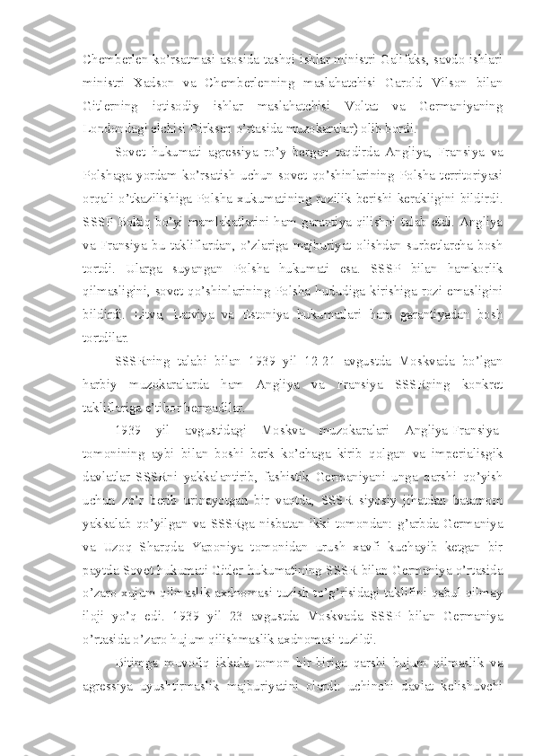 Chemberlen ko’rsatmasi asosida tashqi ishlar ministri Galifaks, savdo ishlari
ministri   Xadson   va   Chemberlenning   maslahatchisi   Garold   Vilson   bilan
Gitlerning   iqtisodiy   ishlar   maslahatchisi   Voltat   va   Germaniyaning
Londondagi elchisi Dirksen o’rtasida muzokaralar) olib bordi.
Sovet   hukumati   agressiya   ro’y   bergan   taqdirda   Angliya,   Fransiya   va
Polshaga   yordam   ko’rsatish   uchun   sovet   qo’shinlarining   Polsha   territoriyasi
orqali o’tkazilishiga Polsha xukumatining rozilik berishi kerakligini bildirdi.
SSSP Boltiq bo’yi mamlakatlarini ham garantiya qilishni talab etdi. Angliya
va   Fransiya   bu   takliflardan,   o’zlariga   majburiyat   olishdan   surbetlarcha   bosh
tortdi.   Ularga   suyangan   Polsha   hukumati   esa.   SSSP   bilan   hamkorlik
qilmasligini, sovet qo’shinlarining Polsha hududiga kirishiga rozi emasligini
bildirdi.   Litva,   Latviya   va   Estoniya   hukumatlari   ham   garantiyadan   bosh
tortdilar.
SSSRning   talabi   bilan   1939   yil   12-21   avgustda   Moskvada   bo’lgan
harbiy   muzokaralarda   ham   Angliya   va   Fransiya   SSSRning   konkret
takliflariga e’tibor bermadilar.
1939   yil   avgustidagi   Moskva   muzokaralari   Angliya-Fransiya-
tomonining   aybi   bilan   boshi   berk   ko’chaga   kirib   qolgan   va   imperialisgik
davlatlar   SSSRni   yakkalantirib,   fashistik   Germaniyani   unga   qarshi   qo’yish
uchun   zo’r   berib   urinayotgan   bir   vaqtda,   SSSR   siyosiy   jihatdan   batamom
yakkalab   qo’yilgan   va   SSSRga   nisbatan   ikki   tomondan:   g’arbda-Germaniya
va   Uzoq   Sharqda   Yaponiya   tomonidan   urush   xavfi   kuchayib   ketgan   bir
paytda Sovet hukumati Gitler hukumatining SSSR bilan Germaniya o’rtasida
o’zaro xujum qilmaslik axdnomasi tuzish to’g’risidagi taklifini qabul qilmay
iloji   yo’q   edi.   1939   yil   23   avgustda   Moskvada   SSSP   bilan   Germaniya
o’rtasida o’zaro hujum qilishmaslik axdnomasi tuzildi.
Bitimga   muvofiq   ikkala   tomon   bir-biriga   qarshi   hujum   qilmaslik   va
agressiya   uyushtirmaslik   majburiyatini   olardi:   uchinchi   davlat   kelishuvchi 