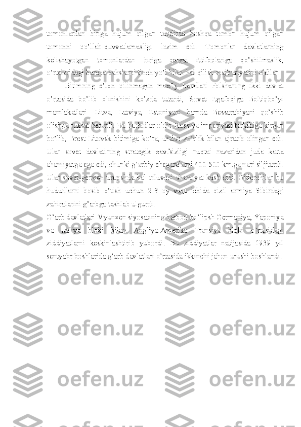 tomonlardan   biriga   hujum   qilgan   taqdirda   boshqa   tomon   hujum   qilgan
tomonni   qo’llab-quvvatlamasligi   lozim   edi.   Tomonlar   davlatlarning
kelishayotgan   tomonlardan   biriga   qargai   ittifoqlariga   qo’shilmaslik,
o’rtalaridagi barcha bahslarni tinch yo’l bilan hal qilish majburiyatini oldilar.
Bitimning   e’lon   qilinmagan   maxfiy   bandlari   Polshaning   ikki   davlat
o’rtasida   bo’lib   olinishini   ko’zda   tutardi,   Sovet   Itgafoqiga   Boltiqbo’yi
mamlakatlari   -Litva,   Latviya,   Estoniyani   hamda   Bessarabiyani   qo’shib
olishga ruxsat berardi. Bu hududlar oldin Rossiya imperiyasi tarkibiga kirgan
bo’lib,   Brest-Litovsk   bitimiga   ko’ra,   undan   zo’rlik   bilan   ajratib   olingan   edi.
Ular   sovet   davlatining   strategik   xavfsizligi   nuqtai   nazaridan   juda   katta
ahamiyatga ega edi, chunki g’arbiy chegaralarni 400-500 km.ga nari siljitardi.
Ular sovet-german urupshda hal qiluvchi ahamiyat kasb etdi. Gitlerchilar bu
hududlarni   bosib   o’tish   uchun   2-3   oy   vaqt   ichida   qizil   armiya   Sibirdagi
zahiralarini g’arbga tashlab ulgurdi.
G’arb davlatlari Myunxen siyosatining barbod bo’lipsh Germaniya, Yaponiya
va   Italiya   bloki   bilan   Angliya-Amerika   Fransiya   bloki   o’rtasidagi
ziddiyatlarni   keskinlashtirib   yubordi.   Bu   ziddiyatlar   natijasida   1939   yil
sentyabr boshlarida g’arb davlatlari o’rtasida ikkinchi jahon urushi boshlandi. 