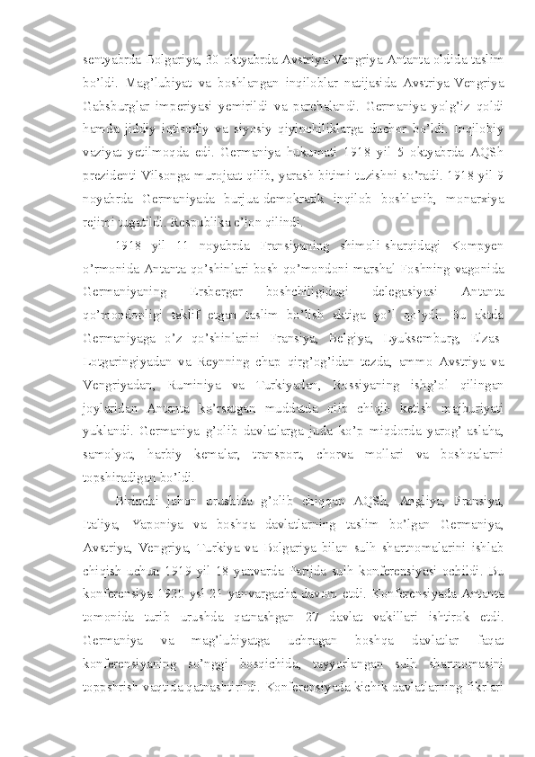 sentyabrda Bolgariya, 30 oktyabrda Avstriya-Vengriya Antanta oldida taslim
bo’ldi.   Mag’lubiyat   va   boshlangan   inqiloblar   natijasida   Avstriya-Vengriya
Gabsburglar   imperiyasi   yemirildi   va   parchalandi.   Germaniya   yolg’iz   qoldi
hamda   jiddiy   iqtisodiy   va   siyosiy   qiyinchiliklarga   duchor   bo’ldi.   Inqilobiy
vaziyat   yetilmoqda   edi.   Germaniya   hukumati   1918   yil   5   oktyabrda   AQSh
prezidenti Vilsonga murojaat qilib, yarash bitimi tuzishni so’radi. 1918 yil 9
noyabrda   Germaniyada   burjua-demokratik   inqilob   boshlanib,   monarxiya
rejimi tugatildi. Respublika e’lon qilindi.
1918   yil   11   noyabrda   Fransiyaning   shimoli-sharqidagi   Kompyen
o’rmonida Antanta qo’shinlari bosh qo’mondoni marshal Foshning vagonida
Germaniyaning   Ersberger   boshchiligidagi   delegasiyasi   Antanta
qo’mondonligi   taklif   etgan   taslim   bo’lish   aktiga   yo’l   qo’ydi.   Bu   aktda
Germaniyaga   o’z   qo’shinlarini   Fransiya,   Belgiya,   Lyuksemburg,   Elzas-
Lotgaringiyadan   va   Reynning   chap   qirg’og’idan   tezda,   ammo   Avstriya   va
Vengriyadan,   Ruminiya   va   Turkiyadan,   Rossiyaning   ishg’ol   qilingan
joylaridan   Antanta   ko’rsatgan   muddatda   olib   chiqib   ketish   majburiyati
yuklandi.   Germaniya   g’olib   davlatlarga   juda   ko’p   miqdorda   yarog’-aslaha,
samolyot,   harbiy   kemalar,   transport,   chorva   mollari   va   boshqalarni
topshiradigan bo’ldi.
Birinchi   jahon   urushida   g’olib   chiqqan   AQSh,   Angliya,   Fransiya,
Italiya,   Yaponiya   va   boshqa   davlatlarning   taslim   bo’lgan   Germaniya,
Avstriya,   Vengriya,   Turkiya   va   Bolgariya   bilan   sulh   shartnomalarini   ishlab
chiqish   uchun   1919   yil   18   yanvarda   Parijda   sulh   konferensiyasi   ochildi.   Bu
konferensiya   1920   ysl   21   yanvargacha   davom   etdi.   Konferensiyada   Antanta
tomonida   turib   urushda   qatnashgan   27   davlat   vakillari   ishtirok   etdi.
Germaniya   va   mag’lubiyatga   uchragan   boshqa   davlatlar   faqat
konferensiyaning   so’nggi   bosqichida,   tayyorlangan   sulh   shartnomasini
toppshrish vaqtida qatnashtirildi. Konferensiyada kichik davlatlarning fikrlari 