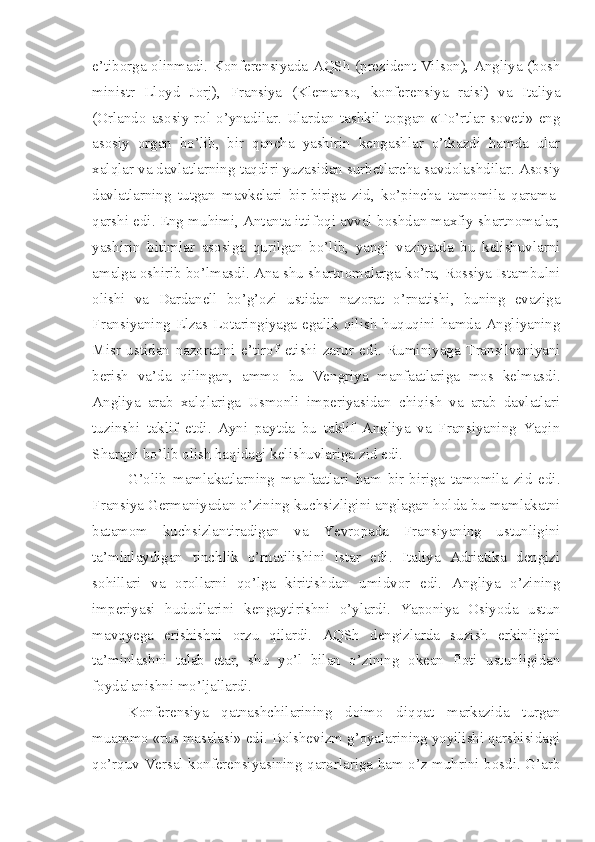 e’tiborga olinmadi. Konferensiyada AQSh (prezident Vilson), Angliya (bosh
ministr   Lloyd   Jorj),   Fransiya   (Klemanso,   konferensiya   raisi)   va   Italiya
(Orlando asosiy rol o’ynadilar. Ulardan tashkil topgan «To’rtlar soveti» eng
asosiy   organ   bo’lib,   bir   qancha   yashirin   kengashlar   o’tkazdi   hamda   ular
xalqlar va davlatlarning taqdiri yuzasidan surbetlarcha savdolashdilar. Asosiy
davlatlarning   tutgan   mavkelari   bir-biriga   zid,   ko’pincha   tamomila   qarama-
qarshi edi. Eng muhimi, Antanta ittifoqi avval boshdan maxfiy shartnomalar,
yashirin   bitimlar   asosiga   qurilgan   bo’lib,   yangi   vaziyatda   bu   kelishuvlarni
amalga oshirib bo’lmasdi. Ana shu shartnomalarga ko’ra, Rossiya Istambulni
olishi   va   Dardanell   bo’g’ozi   ustidan   nazorat   o’rnatishi,   buning   evaziga
Fransiyaning Elzas-Lotaringiyaga egalik qilish huquqini hamda Angliyaning
Misr   ustidan   nazoratini   e’tirof   etishi   zarur   edi.   Ruminiyaga   Transilvaniyani
berish   va’da   qilingan,   ammo   bu   Vengriya   manfaatlariga   mos   kelmasdi.
Angliya   arab   xalqlariga   Usmonli   imperiyasidan   chiqish   va   arab   davlatlari
tuzinshi   taklif   etdi.   Ayni   paytda   bu   taklif   Angliya   va   Fransiyaning   Yaqin
Sharqni bo’lib olish haqidagi kelishuvlariga zid edi.
G’olib   mamlakatlarning   manfaatlari   ham   bir-biriga   tamomila   zid   edi.
Fransiya Germaniyadan o’zining kuchsizligini anglagan holda bu mamlakatni
batamom   kuchsizlantiradigan   va   Yevropada   Fransiyaning   ustunligini
ta’minlaydigan   tinchlik   o’rnatilishini   istar   edi.   Italiya   Adriatika   dengizi
sohillari   va   orollarni   qo’lga   kiritishdan   umidvor   edi.   Angliya   o’zining
imperiyasi   hududlarini   kengaytirishni   o’ylardi.   Yaponiya   Osiyoda   ustun
mavqyega   erishishni   orzu   qilardi.   AQSh   dengizlarda   suzish   erkinligini
ta’minlashni   talab   etar,   shu   yo’l   bilan   o’zining   okean   floti   ustunligidan
foydalanishni mo’ljallardi.
Konferensiya   qatnashchilarining   doimo   diqqat   markazida   turgan
muammo «rus masalasi» edi. Bolshevizm g’oyalarining yoyilishi qarshisidagi
qo’rquv Versal konferensiyasining qarorlariga ham o’z muhrini bosdi. G’arb 