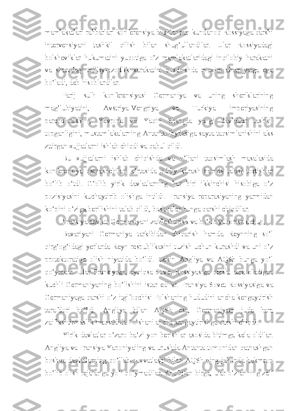 mamlakatlari rahbarlari konferensiya boshlangan kundanoq Rossiyaga qarshi
intervensiyani   tashkil   qilish   bilan   shug’ullandilar.   Ular   Rossiyadagi
bolsheviklar   hukumatini   yuqotiga   o’z   mamlakatlaridagi   inqilobiy   harakatni
va   sharqdagi   milliy-ozodlik   xarakatini   bostirishda   muxim   ahamiyatga   ega
bo’ladi, deb hisoblardilar.
Parij   sulh   konferensiyasi   Germaniya   va   uning   sheriklarining
mag’lubiyatini,   Avstriya-Vengriya   va   Turkiya   imperiyasining
parchalanishini,   Yevropa   va   Yaqin   Sharqda   yangi   davlatlar   tashkil
topganligini, mustamlakalarning Antanta foydasiga sayta taqsimlanishini aks
zttirgan xujjatlarni ishlab chiqdi va qabul qildi.
Bu   xujjatlarni   ishlab   chiqishda   va   o’ljani   taqsimlash   masalasida
konferensiya   qatnashchilari   o’rtasida   jiddiy   kurash   hamda   talash-tortishlar
bo’lib   o’tdi.   G’olib   yirik   davlatlarning   har   biri   ikkinchisi   hisobiga   o’z
pozisiyasini   kuchaytirib   olishga   intildi.   Fransiya   reparasiyaning   yarmidan
ko’pini o’ziga berilishini talab qildi, boshqalar bunga qarshi chiqdilar.
Fransiya davlati Germaniyani zaiflashtirish va bo’lib yuborish uchun,
Bavariyani   Germaniya   tarkibidan   chiqarish   hamda   Reynning   so’l
qirg’og’idagi   yerlarda  Reyn   respublikasini  tuzish  uchun  kurashdi  va  uni   o’z
protektoratiga   olish   niyatida   bo’ldi.   Lekin   Angliya   va   AQSh   bunga   yo’l
qo’ymadi.   Ular   Fransiyaga,   ayniqsa   Sovet   Rossiyasiga   qarshi   tura   oladigan
kuchli   Germaniyaning   bo’lishini   istar   edilar.   Fransiya   Sovet   Rossiyasiga   va
Germaniyaga qarshi o’z itgifoqchisi Polshaning hududini ancha kengaytirish
tarafdori   bo’ldi.   Angliya   bilan   AQSh   esa,   Germaniyani   juda   ham
zaiflashtirmaslik maqsadida Polshani ancha kengaytirishga qarshi chiqdi.
Yirik   davlatlar  o’zaro   ba’zi   yon  berishlar  asosida  bitimga  kela   oldilar.
Angliya va Fransiya Yaponiyaiing va urushda Antanta tomonidan qatnashgan
boshqa davlatlarning qo’llab-quvvatlashi bilan AQSh ning jahonda hukmron
bo’lib olish rejalariga yo’l qo’ymadilar. Shu bilan birga, ular o’zlarining zaif 