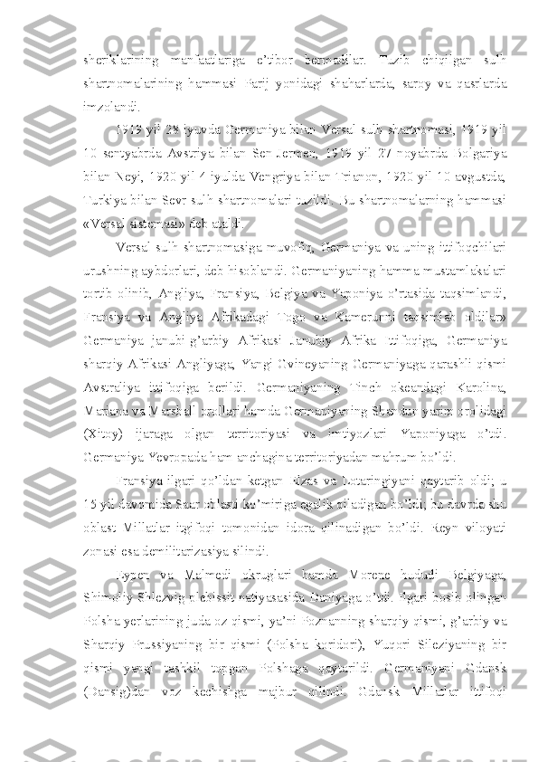 sheriklarining   manfaatlariga   e’tibor   bermadilar.   Tuzib   chiqilgan   sulh
shartnomalarining   hammasi   Parij   yonidagi   shaharlarda,   saroy   va   qasrlarda
imzolandi.
1919 yil 28 iyuvda Germaniya bilan Versal sulh shartnomasi, 1919 yil
10   sentyabrda   Avstriya   bilan   Sen-Jermen,   1919   yil   27   noyabrda   Bolgariya
bilan Neyi, 1920 yil 4 iyulda Vengriya bilan Trianon, 1920 yil 10 avgustda,
Turkiya bilan Sevr sulh shartnomalari tuzildi. Bu shartnomalarning hammasi
«Versal sistemasi» deb ataldi.
Versal   sulh   shartnomasiga   muvofiq,   Germaniya   va   uning   ittifoqchilari
urushning aybdorlari, deb hisoblandi. Germaniyaning hamma mustamlakalari
tortib   olinib,   Angliya,   Fransiya,   Belgiya   va   Yaponiya   o’rtasida   taqsimlandi,
Fransiya   va   Angliya   Afrikadagi   Togo   va   Kamerunni   taqsimlab   oldilar»
Germaniya   janubi-g’arbiy   Afrikasi   Janubiy   Afrika   Ittifoqiga,   Germaniya
sharqiy Afrikasi Angliyaga, Yangi Gvineyaning Germaniyaga qarashli qismi
Avstraliya   ittifoqiga   berildi.   Germaniyaning   Tinch   okeandagi   Karolina,
Mariana va Marshall orollari hamda Germaniyaning Shandun yarim orolidagi
(Xitoy)   ijaraga   olgan   territoriyasi   va   imtiyozlari   Yaponiyaga   o’tdi.
Germaniya Yevropada ham anchagina territoriyadan mahrum bo’ldi.
Fransiya   ilgari   qo’ldan   ketgan   Elzas   va   Lotaringiyani   qaytarib   oldi;   u
15 yil davomida Saar oblasti ko’miriga egalik qiladigan bo’ldi; bu davrda shu
oblast   Millatlar   itgifoqi   tomonidan   idora   qilinadigan   bo’ldi.   Reyn   viloyati
zonasi esa demilitarizasiya silindi.
Eypen   va   Malmedi   okruglari   hamda   Morene   hududi   Belgiyaga,
Shimoliy Shlezvig plebissit natiyasasida Daniyaga o’tdi. Ilgari bosib olingan
Polsha yerlarining juda oz qismi, ya’ni Poznanning sharqiy qismi, g’arbiy va
Sharqiy   Prussiyaning   bir   qismi   (Polsha   koridori),   Yuqori   Sileziyaning   bir
qismi   yangi   tashkil   topgan   Polshaga   qaytarildi.   Germaniyani   Gdansk
(Dansig)dan   voz   kechishga   majbur   qilindi.   Gdansk   Millatlar   ittifoqi 