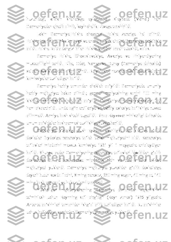 huzuridagi,   «Erkin   shahar»ga   aylantirildi.   Klaypeda   (Memel)   ham
Germaniyadan ajratib olinib, keyinchalik Litvaga topshirildi.
Lekin   Germaniya-Polsha   chegarasi   Polsha   zarariga   hal   qilindi.
Polshaning 100 000 kv.km. yeri va ancha polyak aholisi Germaniya tarkibida
qoldi. Polsha Boltiq dengizi bilan Polsha koridori orqali tutashdi, xolos.
Germaniya   Polsha,   Chexoslovakiya,   Avstriya   va   Finlyandiyaning
mustaqilligini   tanidi.   Elba,   Oder,   Neman   va   Dunay   (Germaniya   doirasida)
xalqaro suv yo’li, deb e’lon qilindi. Bu yo’llarni nazorat qilish uchun xalqaro
komissiyalar tuziladigan bo’ldi.
Germaniya   harbiy   tomondan   cheklab   qo’yildi:   Germaniyada   umumiy
harbiy   majburiyat   bekor   qilindi.;   german   armiyasining   sonini   100   ming
kishidan   oshirmaslik   shart   qilib   qo’yildi.   Germaniyaning   harbiy   dengiz   floti
ham   qisqartirildi.   Unda   og’ir   artilleriya   va   harbiy   aviasiya   bo’lishiga   ruxsat
qilinmadi. Armiya bosh shtabi tugatildi. Biroq Reyxsver ministrligi doirasida
umum qo’shinlar boshqarmasi tuzilishiga ruxsat berildi.
Germaniya   o’zining   urush   aybdori   ekanligini   tan   oldi   va   g’olib
davlatlar   foydasiga   reparasiya   to’lab   turish   majburiyatini   oldi.   Reparasiya
to’lovlari   miqdorini   maxsus   komissiya   1921   yil   1   maygacha   aniqlaydigan
bo’ldi.   Shunga   qadar   Germaniyaning   reparasiya   to’lovlari   hisobidan   g’olib
davlatlarga   20   milliard   marka   miqdorida   oltin   va   turli   mollar   to’lash
majburiyati   yuklandi.   Germaniya   majburiyat   yuzasidan   g’olib   davlatlarga
deyarli butun savdo flotini, 8 ming paravoz, 230 ming vagon, 40 ming ot, 140
ming bosh qoramol va hokazolarni topshirdi.
Yuklatilgan   majburiyatlarning   Germaniya   tomonidan   bajarilishini
ta’minlash   uchun   Reynning   so’l   qirg’og’i   (Reyn   zonasi)   1935   yilgacha
Antanta qo’shinlari tomonidan ishg’ol qilib turiladigan bo’ldi. Bu qo’shinlar
uchun bo’ladigan xarajatlar Germaniya zimmasiga yuklandi. 