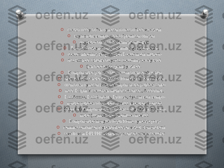 O
dastlab oddiy bo sh oynadan iborat bo ladi va siz uni ‟ ‟
O
keyinchalik komponetlar to’plamidan olingan 
O
obyektlar bilan to ldirishingiz mumkin. 	
‟
O
  Formalar dizaynerining muhimligiga qaramasdan, 
O
dasturchiliarning ko p vaqtlari Dastur matni muharri-	
‟
O
rida kechadi. Chunki bu yerda dasturning asosiy kodi 
O
(ish bajaruvchi qismi) yoziladi.  
O
  Komponentlar palitrasi bu dasturni boshqarish uchun 
O
maxsus tugmachalar bo„lib uni formaga joylashtirishdan 
O
oldin bosh oynadan kerakli komponentalar palitrasi tanla-
O
nadi. Delphi 7 dasturlash muhitida Standart, Additional, 
O
DataAccess, DataControls, Diologs, System kabi kompo-
O
nentlar palitrasi bo limlari mavjud. Masalan, Standart 	
‟
O
(Standart) komponentalar palitrasida quyidagi piktogram-
O
malar (tugmachalar) majmuasi mavjud: 
O
Komponentlar menyusi orqali forma oynasiga prog-
O
rammist tamonidan joylashtiriladigan vizual element-larni 
O
tavsiflovchi DELPHI muhitining standart servis dasturlar    