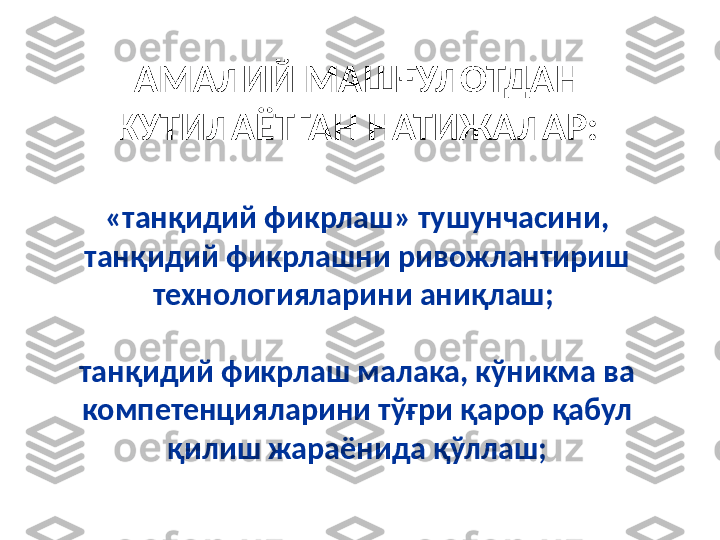 АМАЛИЙ МАШҒУЛОТДАН 
КУТИЛАЁТГАН НАТИЖАЛАР:
«танқидий фикрлаш» тушунчасини, 
танқидий фикрлашни ривожлантириш 
технологияларини аниқлаш; 
танқидий фикрлаш малака, кўникма ва 
компетенцияларини тўғри қарор қабул 
қилиш жараёнида қўллаш; 