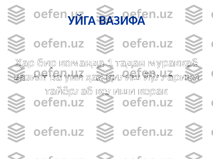 УЙГА ВАЗИФА
Ҳар бир команда 1 тадан мураккаб 
вазият ва уни ҳал қилиш йўлларини 
тайёрлаб келиши керак 