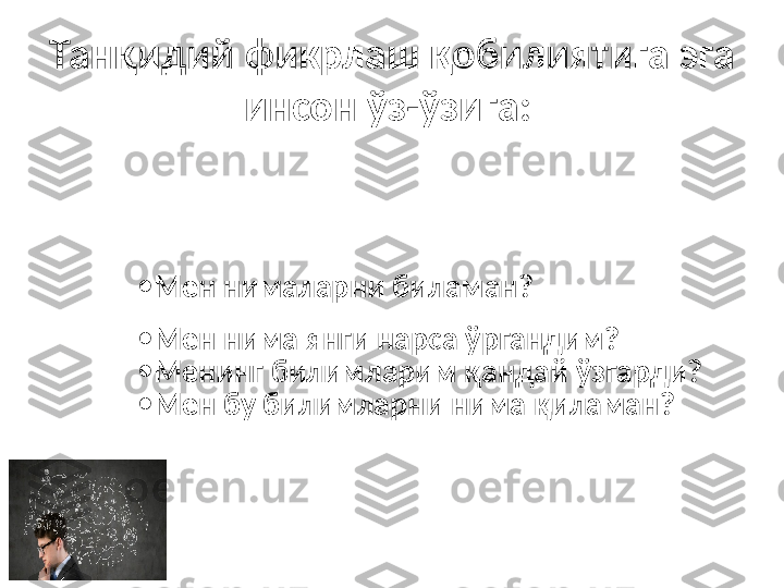 Танқидий фикрлаш қобилиятига эга 
инсон ўз-ўзига:  
•
Мен нималарни биламан?
•
Мен нима янги нарса ўргандим?
•
Менинг билимларим қандай ўзгарди?
•
Мен бу билимларни нима қиламан? 