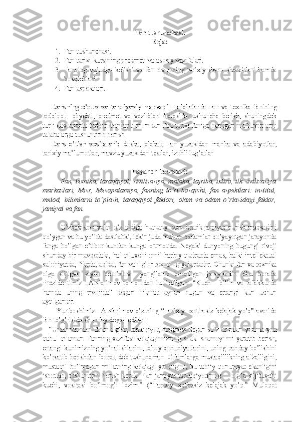 Fan tushunchasi.
Reja:
1. Fan tushunchasi. 
2. Fan tarixi kursining predmeti va asosiy vazifalari.
3. Fanning   vujudga   kelishi   va   fan   rivojining   tarixiy   shart-   sharoitlari   hamda
bosqichlari.
4. Fan aspektlari. 
Darsning o’quv va tarbiyaviy maqsadi : Talabalarda Fan va texnika fanining
tadqiqot     obyekti,   predmet   va   vazifalari   borasida   tushuncha   berish,   shuningdek
turli davlatlarda tadqiqotchilar tomonidan Fan tarixi faniga berilgan ma’lumotlarni
talabalarga tushuntirib berish. 
Dars   o’tish   vositalari:   doska,   plakat,   Fan   yuzasidan   manba   va   adabiyotlar,
tarixiy ma’lumotlar, mavzu yuzasidan testlar, izohli lug’atlar
Tayanch iboralari:
Fan, texnika, tara qq iyot, sivilizasiya, malaka, tajriba, ixtiro, ilk sivilizasiya
markazlari,   Misr,   Mesopatamiya,   fanning   to’rt   bos q ichi,   fan   aspektlari:   institut,
metod,   bilimlarni   to’plash,   tara qq iyot   faktori,   olam   va   odam   o’rtasidagi   faktor,
jamiyat va fan.
O’zbekiston  xalqi o’z oldiga huquqiy demokratik jamiyat  qurish maqsadini
qo’ygan va bu yo’lda dastlabki, lekin juda muhim qadamlar qo’yayotgan jarayonda
fanga   bo’lgan   e’tibor   kundan   kunga   ortmoqda.   Negaki   dunyoning   bugungi   rivoji
shunday bir mavqedaki, hal qiluvchi omil harbiy qudratda emas, balki intellektual
salohiyatda, fikrda, aqlda, fan va ilg’or texnologiyalardadir.  Chunki fan va texnika
olga   siljigan   sayin   beto’xtov     yangilanib   boradigan   jarayondir.   Shu   borada
Prezidentimiz   I.A.Karimov   tomonidan   lutf   etilgan:   “Kuch   -   bilim   va   tafakkurda
hamda   uning   rivojida”   degan   hikmat   aynan   bugun   va   ertangi   kun   uchun
aytilgandir.
           Yurtboshimiz I.A.Karimov o’zining “Tarixiy   xotirasiz kelajak yo’q” asarida
fan to’g’risida shunday degan edilar:
    “Umuman men fanni ilg’or, taraqqiyot, progress degan so’zlar bilan yonma-yon
qabul qilaman. Fanning vazifasi kelajagimizning shakl-shamoyilini yaratib berish,
ertangi kunimizning yo’nalishlarini, tabiiy qonuniyatlarini, uning qanday bo’lishini
ko’rsatib berishdan iborat, deb tushunaman. Odamlarga mustaqillikning afzalligini,
mustaqil   bo’lmagan   millatning   kelajagi   yo’qligini,   bu   tabiiy   qonuniyat   ekanligini
isbotlab,   tushuntirib   berish   kerak.   Fan   jamiyat   taraqqiyotining         olg’a   siljituvchi
kuchi,   vositasi   bo’lmog’i   lozim.”   (“Tarixiy   xotirasiz   kelajak   yo’q.”   Muloqot 