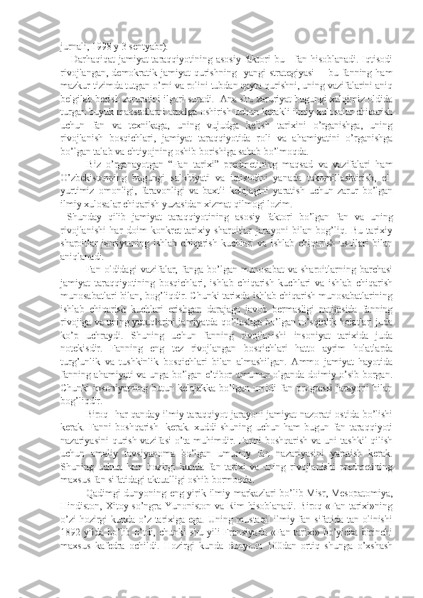 jurnali, 1998 y 3 sentyabr). 
     Darhaqiqat  jamiyat taraqqiyotining asosiy  faktori  bu - fan hisoblanadi. Iqtisodi
rivojlangan,  demokratik jamiyat   qurishning     yangi  strategiyasi     -  bu fanning  ham
mazkur tizimda tutgan o’rni va rolini tubdan qayta qurishni, uning vazifalarini aniq
belgilab berish zaruratini ilgari suradi.  Ana shu zaruriyat bugungi xalqimiz oldida
turgan buyuk maqsadlarni amalga oshirish uchun kerakli ilmiy xulosalar chiqarish
uchun   fan   va   texnikaga,   uning   vujudga   kelish   tarixini   o’rganishga,   uning
rivojlanish   bosqichlari,   jamiyat   taraqqiyotida   roli   va   ahamiyatini   o’rganishga
bo’lgan talab va ehtiyojning oshib borishiga sabab bo’lmoqda.
          Biz   o’rganayotgan   “Fan   tarixi”   predmetining   maqsad   va   vazifalari   ham
O’zbekistonning   bugungi   salohiyati   va   iqtisodini   yanada   takomillashtirish,   el-
yurtimiz   omonligi,   faravonligi   va   baxtli   kelajagini   yaratish   uchun   zarur   bo’lgan
ilmiy xulosalar chiqarish yuzasidan xizmat qilmogi lozim.
  Shunday   qilib   jamiyat   taraqqiyotining   asosiy   faktori   bo’lgan   fan   va   uning
rivojlanishi   har   doim   konkret-tarixiy   sharoitlar   jarayoni   bilan   bog’liq.   Bu   tarixiy
sharoitlar   jamiyatning   ishlab   chiqarish   kuchlari   va   ishlab   chiqarish   usullari   bilan
aniqlanadi. 
Fan   oldidagi   vazifalar,   fanga   bo’lgan   munosabat   va   sharoitlarning   barchasi
jamiyat   taraqqiyotining   bosqichlari,   ishlab   chiqarish   kuchlari   va   ishlab   chiqarish
munosabatlari bilan, bog’liqdir. Chunki tarixda ishlab chiqarish munosabatlarining
ishlab   chiqarish   kuchlari   erishgan   darajaga   javob   bermasligi   natijasida   fanning
rivojiga va uning yutuqlarini jamiyatda qo’llashga bo’lgan to’sqinlik holatlari juda
ko’p   uchraydi.   Shuning   uchun   fanning   rivojlanishi   insoniyat   tarixida   juda
notekisdir.   Fanning   eng   tez   rivojlangan   bosqichlari   hatto   ayrim   holatlarda
turg’unlik   va   tushkinlik   bosqichlari   bilan   almashilgan.   Ammo   jamiyat   hayotida
fanning ahamiyati va unga bo’lgan e’tibor umuman olganda doimiy o’sib borgan.
Chunki   insoniyatning   butun   kelajakka   bo’lgan   umidi   fan   progressi   jarayoni   bilan
bog’liqdir.
Biroq   har qanday ilmiy taraqqiyot jarayoni jamiyat nazorati ostida bo’lishi
kerak.   Fanni   boshqarish     kerak.   xuddi   shuning   uchun   ham   bugun   fan   taraqqiyoti
nazariyasini  qurish vazifasi  o’ta muhimdir. Fanni  boshqarish va uni  tashkil  qilish
uchun   amaliy   tavsiyanoma   bo’lgan   umumiy   fan   nazariyasini   yaratish   kerak.
Shuning   uchun   ham   hozirgi   kunda   fan   tarixi   va   uning   rivojlanishi   predmetining
maxsus fan sifatidagi aktualligi oshib bormoqda.
Qadimgi dunyoning eng yirik ilmiy markazlari bo’lib Misr, Mesopatomiya,
Hindiston, Xitoy so’ngra Yunoniston va Rim hisoblanadi. Biroq «Fan tarixi»ning
o’zi hozirgi kunda o’z tarixiga ega. Uning mustaqil  ilmiy fan sifatida tan olinishi
1892 yilda bo’lib o’tdi, chunki shu yili Fransiyada «Fan tarixi» bo’yicha birinchi
maxsus   kafedra   ochildi.   Hozirgi   kunda   dunyoda   100dan   ortiq   shunga   o’xshash 