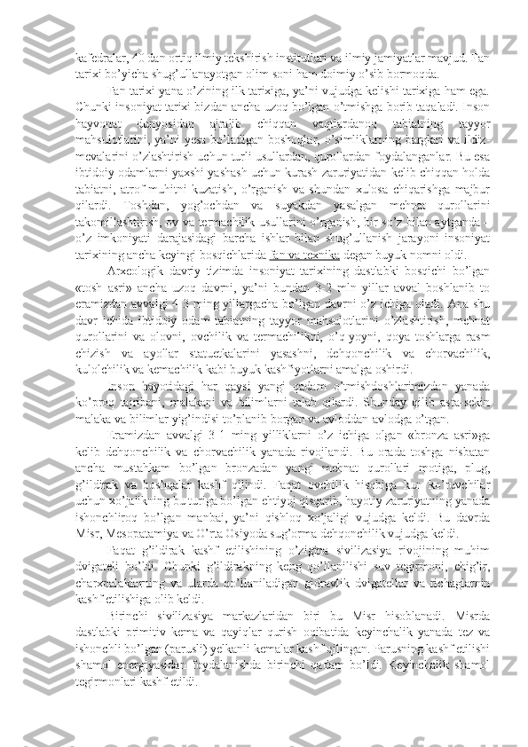 kafedralar, 40 dan ortiq ilmiy tekshirish institutlari va ilmiy jamiyatlar mavjud. Fan
tarixi bo’yicha shug’ullanayotgan olim soni ham doimiy o’sib bormoqda.
Fan tarixi yana o’zining ilk tarixiga, ya’ni vujudga kelishi tarixiga ham ega.
Chunki insoniyat tarixi bizdan ancha uzoq bo’lgan o’tmishga borib taqaladi. Inson
hayvonat   dunyosidan   ajralib   chiqqan   vaqtlardanoq   tabiatning   tayyor
mahsulotlarini, ya’ni  yesa  bo’ladigan boshoqlar, o’simliklarning barglari va ildiz-
mevalarini o’zlashtirish uchun turli usullardan, qurollardan foydalanganlar. Bu esa
ibtidoiy odamlarni yaxshi yashash uchun kurash zaruriyatidan kelib chiqqan holda
tabiatni,   atrof-muhitni   kuzatish,   o’rganish   va   shundan   xulosa   chiqarishga   majbur
qilardi.   Toshdan,   yog’ochdan   va   suyakdan   yasalgan   mehnat   qurollarini
takomillashtirish, ov va termachilik usullarini o’rganish, bir so’z bilan aytganda –
o’z   imkoniyati   darajasidagi   barcha   ishlar   bilan   shug’ullanish   jarayoni   insoniyat
tarixining ancha keyingi bosqichlarida  fan va texnika  degan buyuk nomni oldi.
Arxeologik   davriy   tizimda   insoniyat   tarixining   dastlabki   bosqichi   bo’lgan
«tosh   asri»   ancha   uzoq   davrni,   ya’ni   bundan   3-2   mln   yillar   avval   boshlanib   to
eramizdan avvalgi  4-3 ming yillargacha bo’lgan davrni o’z ichiga oladi. Ana shu
davr   ichida   ibtidoiy   odam   tabiatning   tayyor   mahsulotlarini   o’zlashtirish,   mehnat
qurollarini   va   olovni,   ovchilik   va   termachilikni,   o’q-yoyni,   qoya   toshlarga   rasm
chizish   va   ayollar   statuetkalarini   yasashni,   dehqonchilik   va   chorvachilik,
kulolchilik va kemachilik kabi buyuk kashfiyotlarni amalga oshirdi.
Inson   hayotidagi   har   qaysi   yangi   qadam   o’tmishdoshlarimizdan   yanada
ko’proq   tajribani,   malakani   va   bilimlarni   talab   qilardi.   Shunday   qilib   asta-sekin
malaka va bilimlar yig’indisi to’planib borgan va avloddan-avlodga o’tgan.
Eramizdan   avvalgi   3-1   ming   yilliklarni   o’z   ichiga   olgan   «bronza   asri»ga
kelib   dehqonchilik   va   chorvachilik   yanada   rivojlandi.   Bu   orada   toshga   nisbatan
ancha   mustahkam   bo’lgan   bronzadan   yangi   mehnat   qurollari   motiga,   plug,
g’ildirak   va   boshqalar   kashf   qilindi.   Faqat   ovchilik   hisobiga   kun   ko’ruvchilar
uchun xo’jalikning bu turiga bo’lgan ehtiyoj qisqarib, hayotiy zaruriyatning yanada
ishonchliroq   bo’lgan   manbai,   ya’ni   qishloq   xo’jaligi   vujudga   keldi.   Bu   davrda
Misr, Mesopatamiya va O’rta Osiyoda sug’orma dehqonchilik vujudga keldi.
Faqat   g’ildirak   kashf   etilishining   o’zigina   sivilizasiya   rivojining   muhim
dvigateli   bo’ldi.   Chunki   g’ildirakning   keng   qo’llanilishi   suv   tegirmoni,   chig’ir,
charxpalaklarning   va   ularda   qo’llaniladigan   gidravlik   dvigatellar   va   richaglarnin
kashf etilishiga olib keldi.
Birinchi   sivilizasiya   markazlaridan   biri   bu   Misr   hisoblanadi.   Misrda
dastlabki   primitiv   kema   va   qayiqlar   qurish   oqibatida   keyinchalik   yanada   tez   va
ishonchli bo’lgan (parusli) yelkanli kemalar kashf qilingan. Parusning kashf etilishi
shamol   energiyasidan   foydalanishda   birinchi   qadam   bo’ldi.   Keyinchalik   shamol
tegirmonlari kashf etildi. 